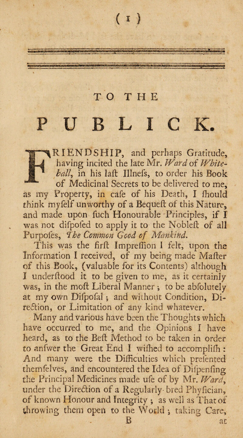 P U B L I C K. RIENDSHIP, and perhaps Gratitude, having incited the late Mr. Ward of White¬ hall^ in his laft Illnefs, to order his Book of Medicinal Secrets to be delivered to me, as my Property, in cafe of his Death, I fhould think myfelf unworthy of a Bequeft of this Nature, and made upon fuch Honourable Principles, if I was not difpofed to apply it to the Nobleft of all Purpofes, The Common Good of Mankind. This was the firft Impreffion 1 felt, upon the Information I received, of my being made Mafler of this Book, (valuable for its Contents) although I underftood it to be given to me, as it certainly was, in the moft Liberal Manner ; to be abfolutely at my own Difpofal; and without Condition, Di- redlion, or Limitation of any kind whatever. Many and various have been the Thoughts which have occurred to me, and the Opinions I have heard, as to the Belt Method to be taken in order to anfwer the Great End I wifhed to accomplifh : And many were the Difficulties which prefented themfelves, and encountered the Idea of Difpenfing the Principal Medicines made ufe of by Mr. Ward., under the Diredion of a Regularly- bred Phyfician, of known Honour and Integrity \ as well as That of throwing them open to the World j taking Care, B