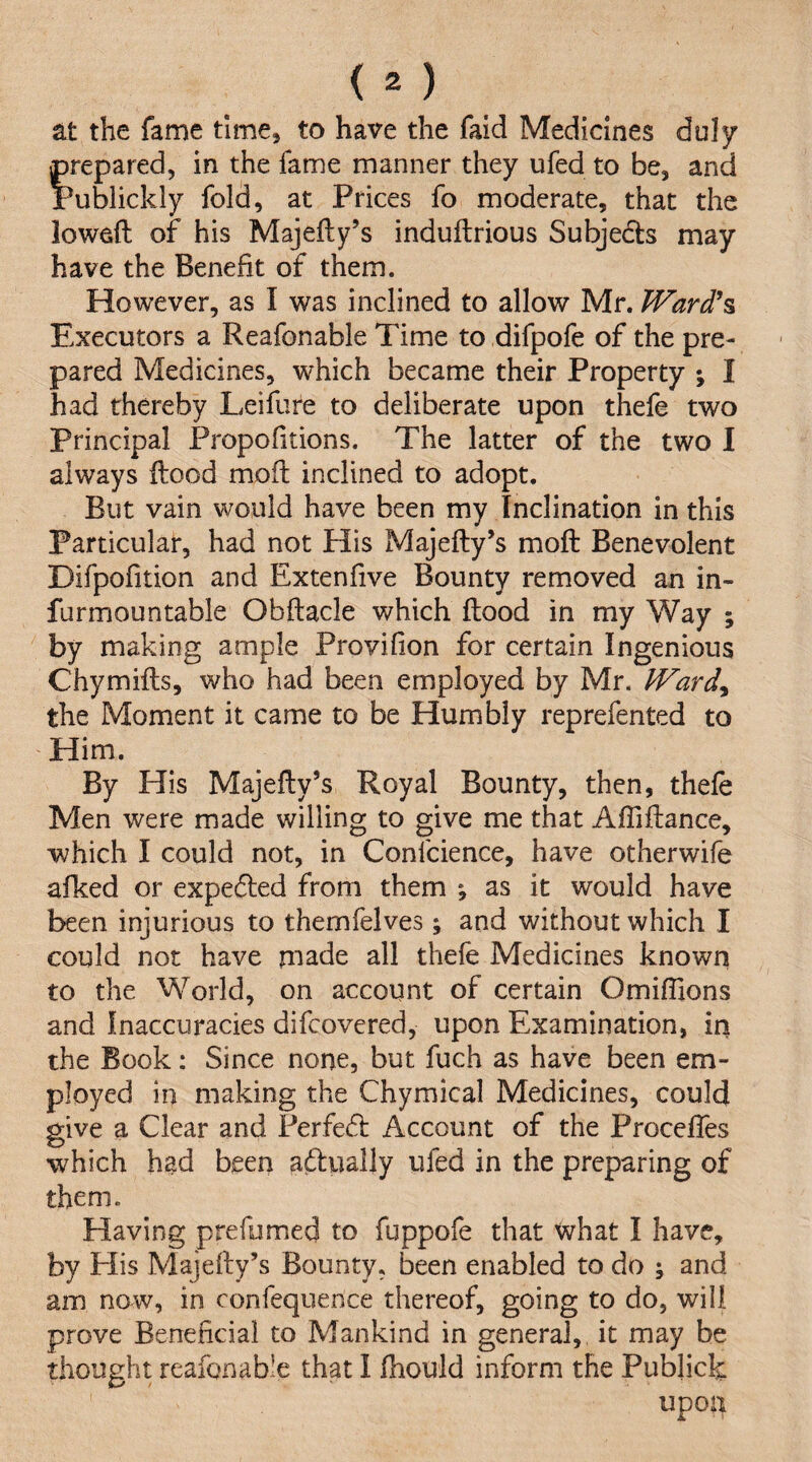 at the fame time, to have the faid Medicines duly prepared, in the fame manner they ufed to be, and Publickly fold, at Prices fo moderate, that the lowed of his Majedy’s indudrious Subjedls may have the Benefit of them. However, as I was inclined to allow Mr. Ward\ Executors a Reafonable Time to difpofe of the pre¬ pared Medicines, which became their Property ; I had thereby Leifure to deliberate upon thefe two principal Propofitions. The latter of the two I always dood mod inclined to adopt. But vain would have been my Inclination in this Particular, had not His Majedy’s mod Benevolent Difpofition and Extenfive Bounty removed an in- furmountable Obdacle which dood in my Way ; by making ample Provilion for certain Ingenious Chymids, who had been employed by Mr. JVard^ the Moment it came to be Humbly reprefented to Him. By His Majedy’s Royal Bounty, then, thefe Men were made willing to give me that Aflidance, which I could not, in Confcience, have otherwife afked or expe6led from them *, as it would have been injurious to themfelves; and without which I could not have made all thefe Medicines known to the World, on account of certain Omidions and Inaccuracies difeovered, upon Examination, in the Book: Since none, but fuch as have been em¬ ployed in making the Chymical Medicines, could give a Clear and Ferfecd Account of the Procefles which hgd been aftually ufed in the preparing of them. Having prefumed to fuppofe that what I have, by Plis Majedy’s Bounty, been enabled to do ; and am now, in confequence thereof, going to do, will prove Beneficial to Mankind in general, it may be upon