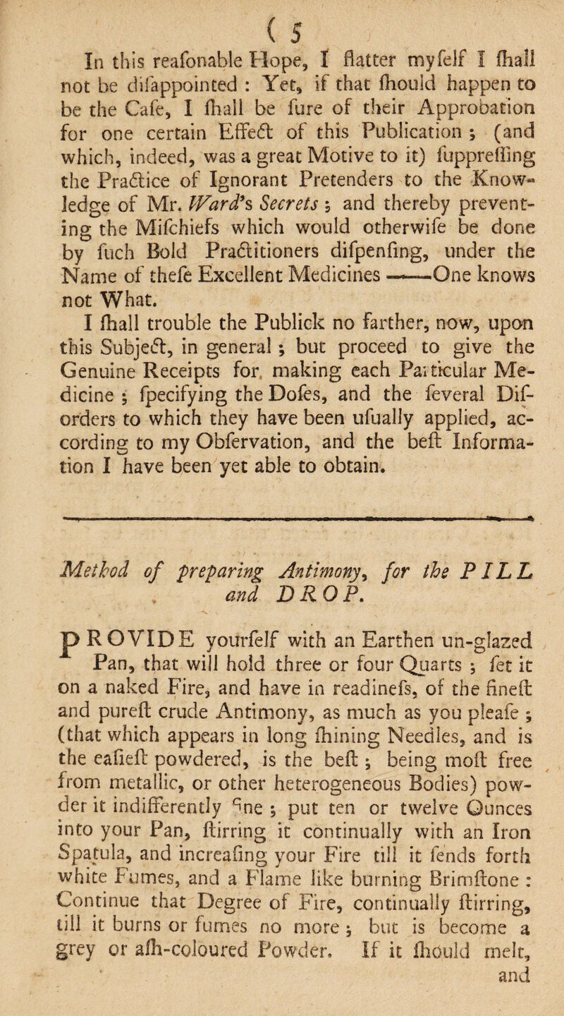 (s In this reafonable Hope, I flatter myfelf I (hall not be dilappointed : Yet, if that fhould happen to be the Cafe, I fliall be fure of their Approbation for one certain EfFed of this Publication ; (and which, indeed, was a great Motive to it) fuppreHing the Pradice of Ignorant Pretenders to the Know« ledge of Mr. JVard*% Secrets i and thereby prevent¬ ing the Mifchiefs which would otherwife be done by fuch Bold Praditioners difpenfing, under the Name of thefe Excellent Medicines —One knows not What. I Hiall trouble the Publick no farther, now, upon this Subjed, in general; but proceed to give the Genuine Receipts for. making each Paiticular Me¬ dicine • fpecifying the Dofes, and the feveral Dif- orders to which they have been ufually applied, ac¬ cording to my Obfervation, and the befl Informa¬ tion I have been yet able to obtain. Method of preparing Antimony^ for the PILL and D RO P» -s. p ROVIDE yourfelf with an Earthen un-glazed Pan, that will hold three or four Qiiarts ; fet it on a naked Fire, and have in readinefs, of the fineft and pureft crude Antimony, as much as you pleafe ; (that which appears in long fhining Needles, and is the eafiefl powdered, is the befl; being moft free from metallic, or other heterogeneous Bodies) pow¬ der it indifferently ^ne ; put ten or twelve Ounces into your Pan, flirting it continually with an Iron Spatula, and increafing your Fire till it fends forth white Fumes, and a Flame like burning Brimftone : Continue that Degree of Fire, continually flirting, till it burns or fumes no more ; but is become a grey or afh-coloured Powder. If it fliould melt, and