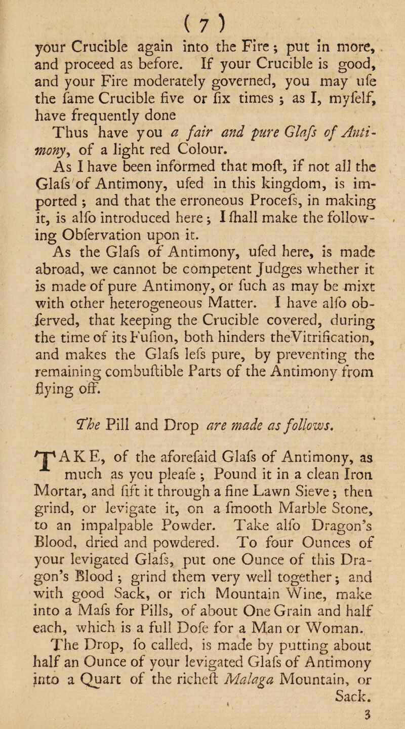 your Crucible again into the Fire; put in more, and proceed as before. If your Crucible is good, and your Fire moderately governed, you may ufe the fame Crucible five or fix times j as I, myfelf, have frequently done Thus have you a fair and pure Glafs of Anti¬ mony^ of a light red Colour. As I have been informed that moft, if not all the Glafs'of Antimony, ufed in this kingdom, is im¬ ported ; and that the erroneous Procefs, in making it, is alfo introduced here j I fhall make the follow¬ ing Obfervation upon it. As the Glafs of Antimony, ufed here, is made abroad, we cannot be competent Judges whether it is made of pure Antimony, or fuch as may be mixt with other heterogeneous Matter. I have alfo ob¬ served, that keeping the Crucible covered, during the time of its Fufion, both hinders theVitrification, and makes the Glafs lefs pure, by preventing the remaining combuftible Parts of the Antimony from flying off. ^he Pill and Drop are made as follows. T AKE, of the aforefaid Glafs of Antimony, as much as you pleafe ; Pound it in a clean Iron Mortar, and fift it through a fine Lawn Sieve; then grind, or levigate it, on a fmooth Marble Scone, to an impalpable Powder. Take alfo Dragon’s Blood, dried and powdered. To four Ounces of your levigated Glafs, put one Ounce of this Dra¬ gon’s Blood ; grind them very well together; and with good Sack, or rich Mountain Wine, make into a Mafs for Pills, of about One Grain and half each, which is a full Dofe for a Man or Woman. The Drop, fo called, is made by putting about half an Ounce of your levigated Glafs of Antimony hito a Quart of the richeft Malaga Mountain, or Sack. 3