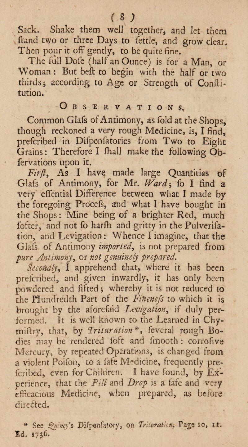 Sack. Shake them well together, and let them ftand two or three Days to fettle, and grow clear. Then pour it off gently, to be quite fine. The full Dofe (half an Ounce) is for a Man, or Woman: But befl to begin with the half or two thirds; according to Age or Strength of Confti- tution. Observations, * * Common Glafs of Antimony, as fold at the Shops, though reckoned a very rough Medicine, is, I find, preferibed in Difpenfatories from Two to Eight Grains: Therefore I fliall make the following Ob- fervations upon it. Firft^ As I have made large Quantities of Glafs of Antimony, for Mr. Ward-, fo I find a very effential Difference between what I made by the foregoing Procefs, and what I have bought in the Shops: Mine being of a brighter Red, much fofter, and not fo harfh and gritty in the Pulverifa- tion, and Levigation: Whence I imagine, that the Glafs of Antimony imported^ is not prepared from pure Antimony^ or not genuinely prepared. Secondly^ 1 apprehend that, where it has been preferibed, and given inwardly, it has only been powdered and fifted; whereby it is not reduced to the Mundredth Part of the Fihenefs to which it is brought by the aforefaid Levigation^ if duly per¬ formed. It is well known to the learned in Chy- miftry, that, by Lrituration^^ feveral rough Bo¬ dies may be rendered foft and fmooth : corrofive Mercury, by repeated Operations, is changed from a violent Poifon, to a fafe Medicine, frequently pre¬ feribed, even for Children. I have found, by Ex¬ perience, that the Fill and Drop is a fafe and very efiicacious Medicine, when prepared, as before directed. * See ^inefs Dirpenfatory, on Trlturatlcn, Page lo, it.