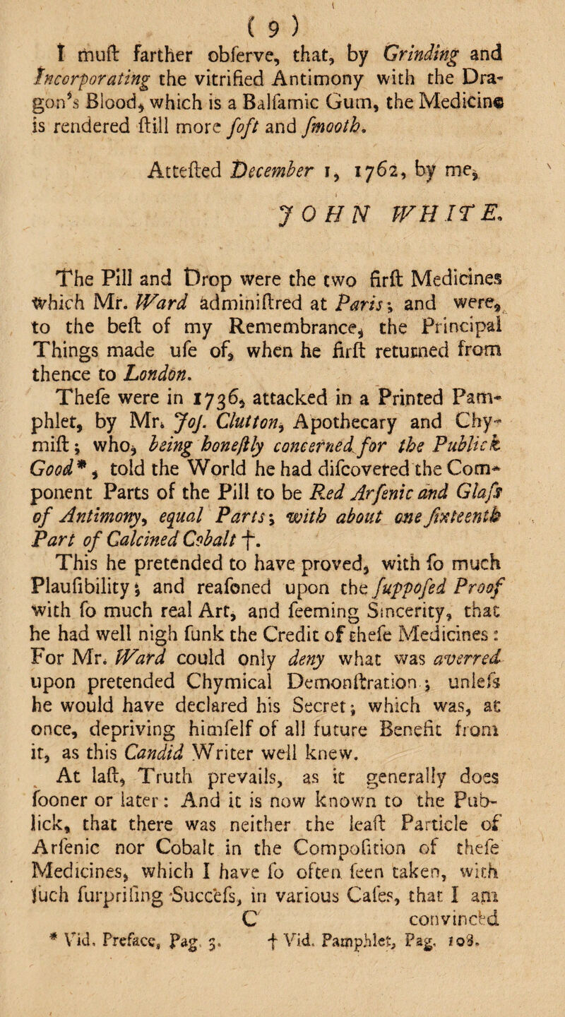 I ( 9 ) t muft farther obferve, that, by Grinding and tncor^orating the vitrified Antimony with the Dra- gon^s Bloody which is a Balfamic Gum, the Medicine is rendered ftill more [oft and fmooth, Attefted tiecemher i, 1762, by me^ JOHN WHITE. The Pill and Drop were the two firfl: Medicines which Mr. Ward ^dminifired at Parisand were^^ to the beft of my Remembrance^ the Principal Things made ufe ofj when he firft returned from thence to London, Thefe were in 1736^ attacked in a Printed Pam¬ phlet, by Mr* Joj. Glutton^ Apothecary and Ghy- mift; who^ being honefily concerned for the Public k Good* ^ told the World he had difcovered the Com* ponent Parts of the Pill to be Red Arfenicdnd Glafs of Antimony^ equal Parts \ with about one Ji^tteentk Part of Calcined Cobalt f. This he pretended to have proved, with fo much Plaufibility *, and reafoned upon the fuppofed Proof with fo much real Art, and feeming Sincerity, that he had well nigh funk the Credit of thefe Medicines: For Mr* Ward could only deny what was averred upon pretended Chymical Demonllrration j unlefs he would have declared his Secret; which was, at once, depriving himfelf of all future Benefit from it, as this Candid Writer well knew. At laft. Truth prevails, as it generally does fooner or later: And it is now known to the Pub- lick, that there was neither the ieafl; Particle of Arfenic nor Cobalt in the Compofition of thefe Medicines, which I have fo often feen taken, with Ihch furprifing 'Succefs, in various Cafes, that I am C convincl^d * Vld, Preface, Pag. 3. f Vid. Pamphlet, Pag, io3.