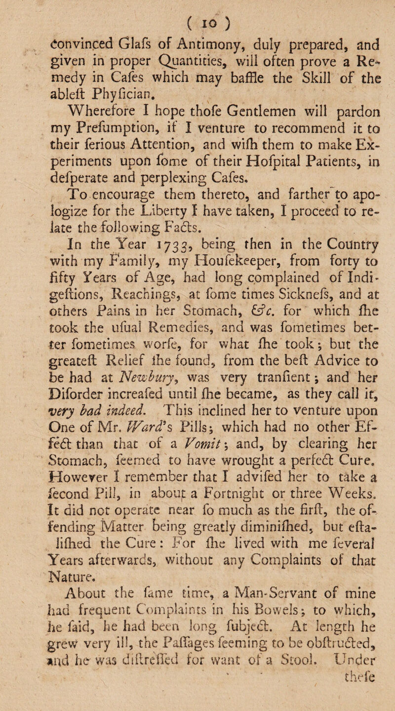 convinced Glafs of Antimony, duly prepared, and given in proper Quantities, will often prove a Re^ medy in Cafes which may baffle the Skill of the ableft PhyficiaEi. Wherefore I hope thofe Gentlemen will pardon my Prefumption, if I venture to recommend it to their ferious Attention, and wifh them to make Ex¬ periments upon fome of their Hofpital Patients, in defperate and perplexing Cafes, To encourage them thereto, and farther to apo¬ logize for the Liberty I have taken, I proceed to re¬ late the following Fa6ls. In the Year 1732, being then in the Country with my Family, my Houfekeeper, from forty to fifty Years of Age, had long complained oflndi- gefiions, Reachings, at fome times Sicknefs, and at others Pains in her Stomach, for which fhe took the ufual Remedies, and was fometimes bet¬ ter fometimes worfe, for what fhe took; but the greatefl: Relief ihe found, from the beft Advice to be had at Newbury^ was very tranfient; and her Diforder increafed until fhe became, as they call it, very had indeed. This inclined her to venture upon One of Mr. fFard^s Pills; which had no other Ef- fedt than that of a Vomits and, by clearing her Stomach, feemed to have wrought a perfcdl Cure. However I remember that I advifed her to take a fecond Pill, in abouf a Fortnight or three Weeks. It did not operate near fo much as the firff, the of¬ fending Matter being greatly diminifhed, but efta- iifhed the Cure: For fhe lived with me feveral Years afterwards, without any Complaints of that Nature. About the fame time, a Man-Servant of mine had frequent Complaints in his Bowels; to which, he faid, he had been long fubjedl. At length he grew very ill, the PafTages feeming to be obflirudled, and her was dillrefled for want of a Stool. Under thefe