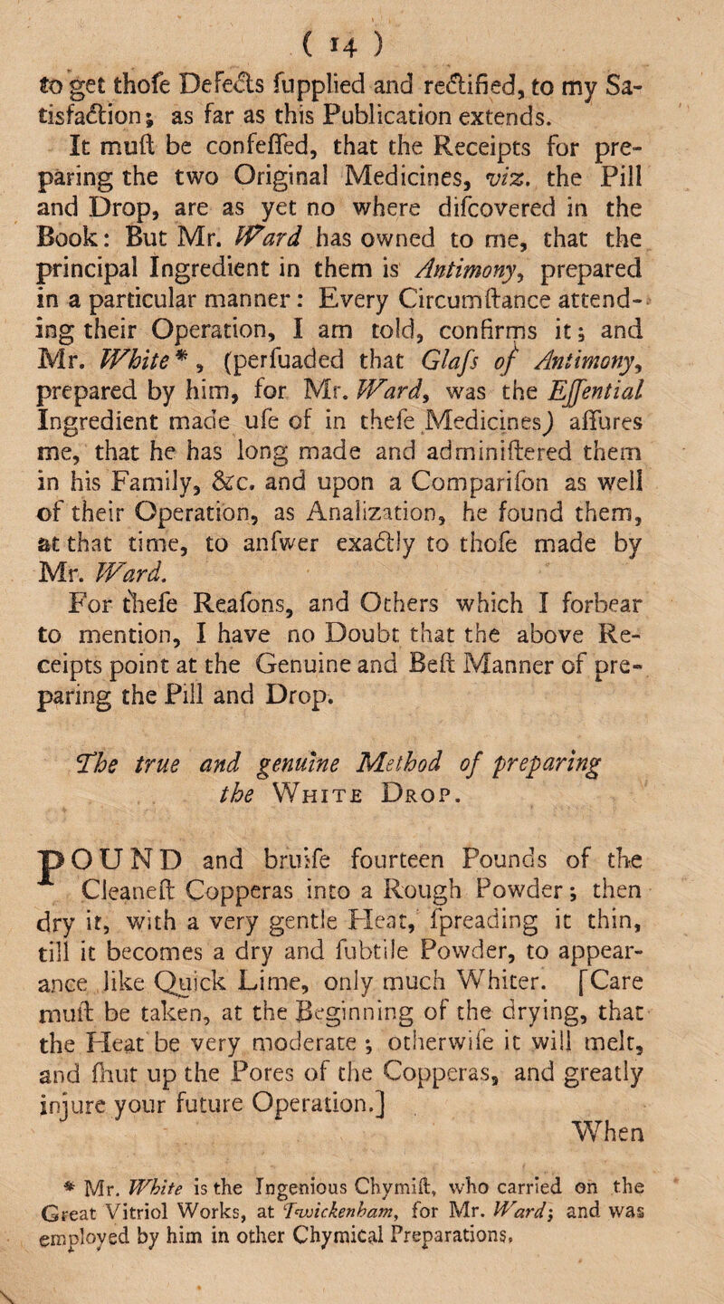 to get thofe Defe<5ls fupplied and redified, to my Sa- tisfa(ftion; as far as this Publication extends. It muft be confejGTed, that the Receipts for pre¬ paring the two Original Medicines, viz, xht Pill and Drop, are as yet no where difcovered in the Book: But Mr. Ward has owned to me, that the principal Ingredient in them is Antimony,, prepared in a particular manner: Every Circumftance attend¬ ing their Operation, I am told, confirms it; and Mr. White *, (perfuaded that Glafs of Antimony,, prepared by him, for Mr. Ward, was the EJfential Ingredient made ufe of in thefe Medicinesj allures me, that he has long made and adminiftered them in his Family, &c. and upon a Comparifon as well of their Operation, as Analization, he found them, at that time, to anfwer exadiy to thofe made by Mr. Ward, For tliefe Reafons, and Others which I forbear to mention, I have no Doubt that the above Re¬ ceipts point at the Genuine and Beft Manner of pre¬ paring the Pill and Drop. *The true and genuine Method of preparing the White Drop. pOUND and bruife fourteen Pounds of the Cleaneft Copperas into a Rough Powder; then dry it, with a very gentle Flcat, fpreading it thin, till it becomes a dry and fubtile Powder, to appear¬ ance like Quick Lime, only much Whiter. [Care muft be taken, at the Beginning of the drying, that the Fleat be very moderate *, otherwife it will melt, and Oiut up the Pores of the Copperas, and greatly iniure your future Operation.] When * Mr. White is the Ingenious Chymift, who carried on the Great Vitriol Works, at fvjickenham, for Mr. Ward', and was employed by him in other Chymical Preparations.