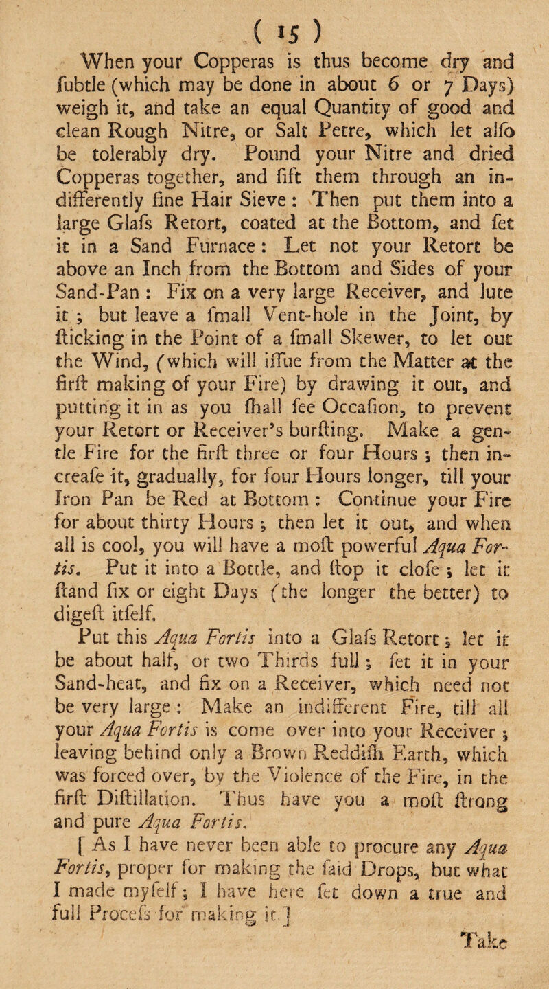 When your Copperas is thus become dry and fubtle (which may be done in about 6 or 7 Days) weigh it, and take an equal Quantity of good and clean Rough Nitre, or Salt Fetre, which let allb be tolerably dry. Found your Nitre and dried Copperas together, and fift them through an in¬ differently fine Hair Sieve : Then put them into a large Glafs Retort, coated at the Bottom, and fet it in a Sand Furnace: Let not your Retort be above an Inch from the Bottom and Sides of your Sand-Fan : Fix on a very large Receiver, and Jute it ; but leave a fmall Vent-hole in the Joint, by flicking in the Point of a fmall Skewer, to Jet out the Wind, (which will iiTue from the Matter at the firft making of your Fire) by drawing it out, and putting it in as you (hall fee Occafion, to prevent your Retort or Receiver’s burfling. Make a gen¬ tle Fire for the firft three or four Hours ; then in- creafe it, gradually, for four Flours longer, till your Iron Pan be Red at Bottom ; Continue your Fire for about thirty Hours then let it out, and when all is cool, you will have a moffc powerful j^qua For- tis. Put it into a Bottle, and ftop it clofe ; let it ftand fix or eight Days fthe longer the better) to digefl itfeif. Put this Aqua Fortis into a Glafs Retort \ let it be about halt, or two Thirds full; fet it in your Sand-heat, and fix on a Receiver, which need not be very large : Make an indifferent Fire, till all your Aqua Fortis is come over into your Receiver j leaving behind only a Brown Reddiili Earth, which was forced over, by the Violence of the Fire, in the firft Diftillation. Thus have you a inoft ftrong and pure Aqua Fortis. [ As 1 have never been able to procure any Aqua Fortis.^ proper for making the faid Drops, but what I made myfelfI have here fet down a true and full Proceft for making it ] Take