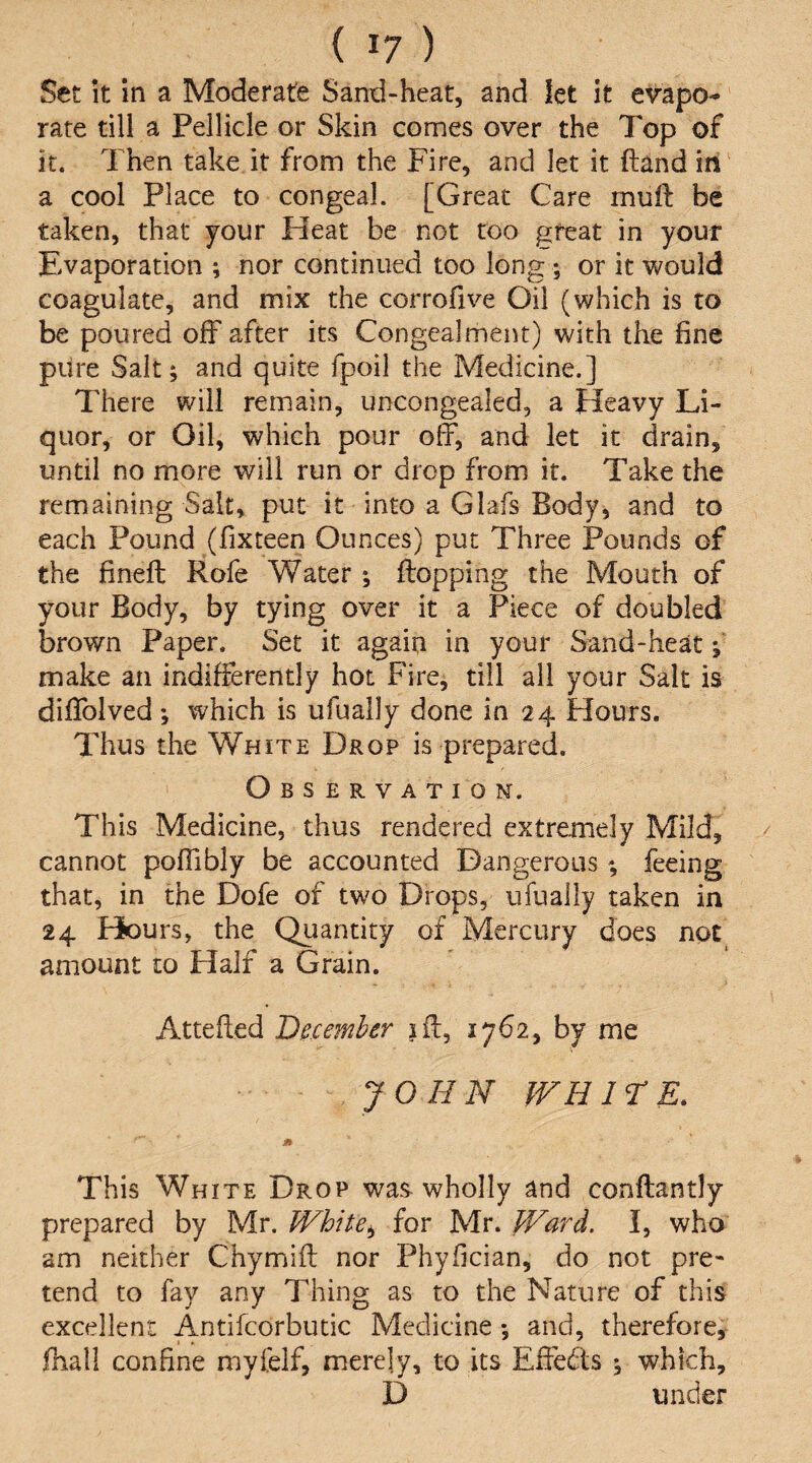 Set It in a Moderate Sand-heat, and let it evapo^ ‘ rate till a Pellicle or Skin comes over the Top of it. Then take it from the Fire, and let it ftand in' a cool Place to congeal. [Great Care muft be taken, that your Heat be not too great in your Evaporation ; nor continued too long ; or it would coagulate, and mix the corrofive Oil (which is to be poured off after its Congealment) with the fine pure Salt; and quite fpoil the Medicine.] There will remain, uncongealed, a Heavy Li¬ quor, or Oil, which pour off, and let it drain, until no more will run or drop from it. Take the remaining Salt, put it into a Glafs Body, and to each Pound (fixteen Ounces) put Three Pounds of the fineft Rofe Water ; flopping the Mouth of your Body, by tying over it a Piece of doubled brown Paper. Set it again in your Sand-heat; make an indifferently hot Fire, till ail your Salt is diffoived; which is ufually done in 24 Hours. Thus the White Drop is prepared. Observation. This Medicine, thus rendered extremely Mild, cannot poffibly be accounted Dangerous; feeing that, in the Dofe of two Drops, ufually taken in 24 Piours, the Quantity of Mercury does not amount to Half a Grain. Attefted December iff, 1762, by me JOHN fVH ir E. This White Drop was wholly and conftantly prepared by Mr. White»^ for Mr. JVard. I, who am neither Chymift nor Phyfician, do not pre¬ tend to fay any Thing as to the Nature of this excellent Antifcorbutic Medicine; and, therefore, fhall confine myfelf, merely, to its Effeds ; which, D under