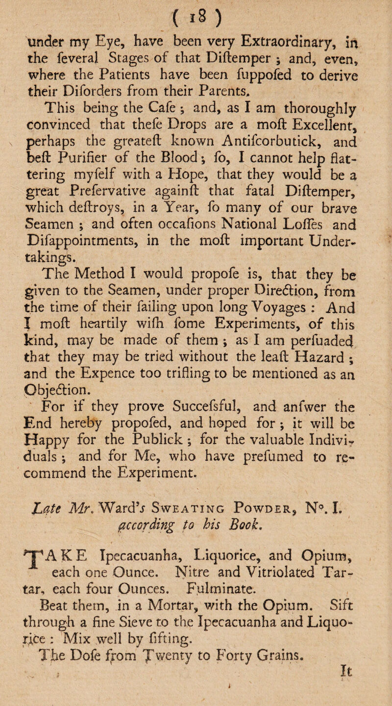under my Eye, have been very Extraordinary, in the feveral Stages of that Diftemper ; and, even, where the Patients have been fuppofed to derive their Diforders from their Parents, This being the Cafe ; and, as I am thoroughly convinced that thefe Drops are a moft Excellent, perhaps the greateft known Antifcorbutick, and beft Purifier of the Blood; fo, I cannot help flat¬ tering myfelf with a Hope, that they would be a great Prefervative againfl that fatal Diftemper, which deftroys, in a Year, fo many of our brave Seamen ; and often occafions National Loftes and Difappointments, in the moft important Under¬ takings. The Method I would propofe is, that they be given to the Seamen, under proper Diredlion, from the time of their failing upon long Voyages : And I moft heartily wifh fome Experiments, of this kind, may be made of them ; as I am perfuadecj that they may be tried without the lead Hazard ; and the Expence too trifling to be mentioned as an pbjedbion. ' For if they prove Succefsful, and anfwer the End hereby propofed, and hoped for ; it will be Happy for the Publick ; for the valuable Indivi- duals; and for Me, who have prefumed to re¬ commend the Experiment. Late Mr, WardV Sweating Powder, I. according to his Book, 'J^AKE Ipecacuanha, Liquorice, and Opium, each one Ounce. I^itre and Vitriolated Tar¬ tar, each four Ounces. Fulminate. Beat them, in a Mortar, with the Opium. Sift through a fine Sieve to the Ipecacuanha and Liquor- rice : Mix well by flfting. The Dofe ffom twenty to Forty Grains. It i
