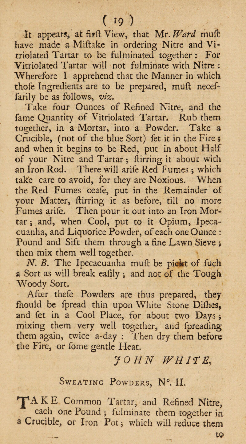 ( ^9 ) It appears^ at fifft View, that Mr. Ward miift have made a Miftake in ordering Nitre and Vi- triolated Tartar to be fulminated together : For Vitriolated Tartar will not fulminate with Nitre : Wherefore I apprehend that the Manner in which thofe Ingredients are to be prepared, muft neceF farily be as follows^ viz. Take four Ounces of Refined Nitre, and the fame Quantity of Vitriolated Tartar. Rub them together, in a Mortar, into a Powder. Take a Crucible, (not of the blue Sort) fet it in the Fire i and when it begins to be Red, put in about Half of your Nitre and Tartar; flirring it about with an Iron Rod. There will arife Red Fumes; which take care to avoid, for they are Noxious. When the Red Fumes ceafe, put in the Remainder of your Matter, flirring it as before, till no more Fumes arife. Then pour it out into an Iron Mor¬ tar ; and, when Copl, put to it Opium, Ipeca¬ cuanha, and Liquorice Powder, of each one Ounce : Pound and Sift them through a fine Lawn Sieve % then mix them well together. N, B, The Ipecacuanha mufl be piakt of fuch a Sort as will break eafily; and not of the Tough ’ Woody Sort. After thefe Powders are thus prepared, they fhould be fpread thin upon White Stone Difhes, and fet in a Cool Place, for about two Days ; mixing them very well together, and fpreading them again, twice a-day : Then dry them before the Fire, or fome gentle Heat. JOHN WHITE. Sweating Powders, N®. II. 'J^AKE Common Tartar, and Refined Nitre, each one Pound ; fulminate them together in a Crucible, or Iron Pot; which will reduce them