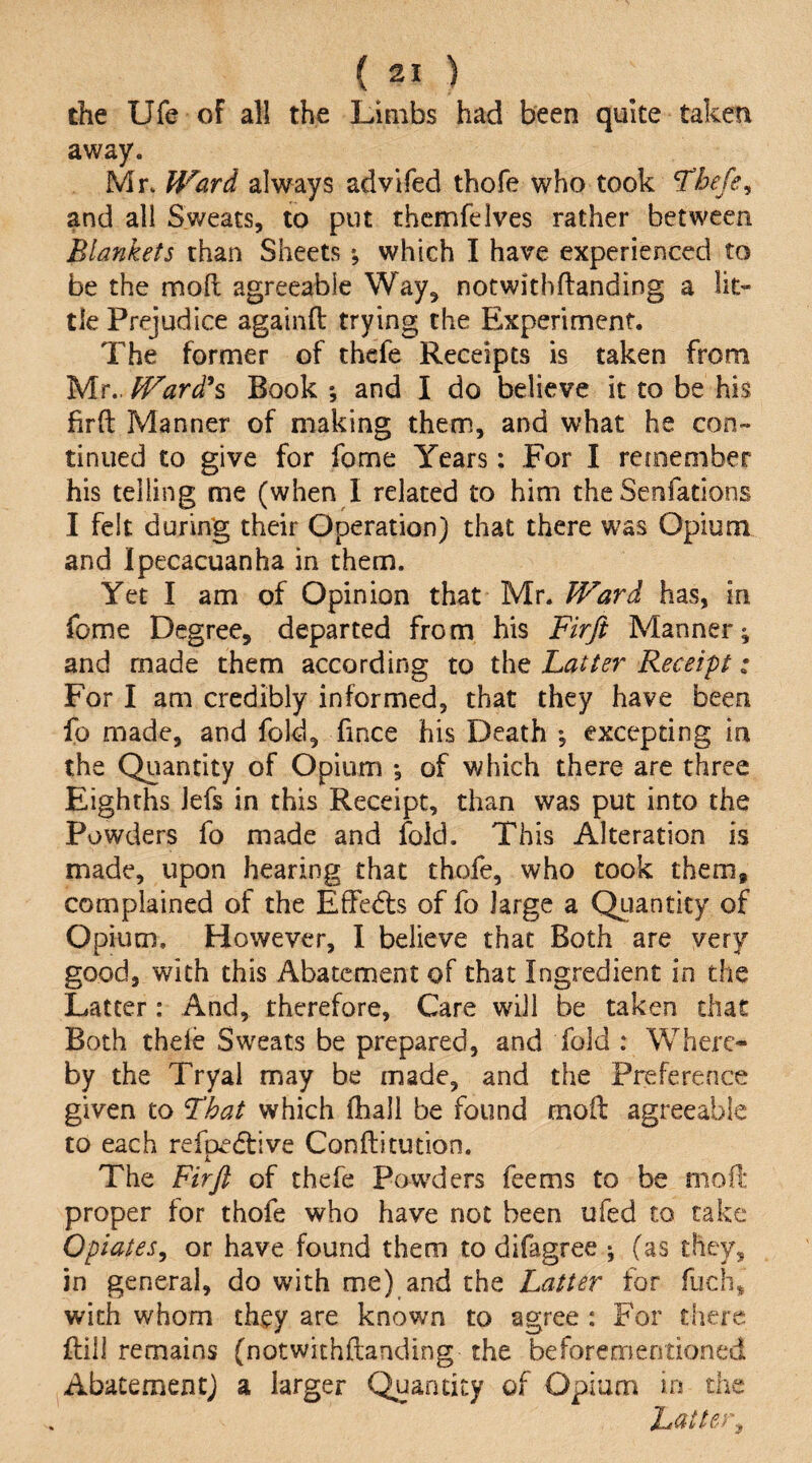the Ufe of all the Limbs had been quite taken away. Mr. Ward always advifed thofe who took *Tbefe^ and all Sweats, to put thcmfelves rather between Blankets than Sheets *, which I have experienced to be the moll agreeable Way, notwithflanding a lit¬ tle Prejudice againft trying the Experiment. The former of thefe Receipts is taken from Mr., Ward\ Book ; and I do believe it to be his fird Manner of making them, and what he con¬ tinued to give for fome Years: For I remember his telling me (when I related to him the Senfations I felt during their Operation) that there was Opium and Ipecacuanha in them. Yet I am of Opinion that Mr. Ward has, in fome Degree, departed from his Firji Manner; and made them according to the Latter Receipt: For I am credibly informed, that they have been fo made, and fold, fince his Death ; excepting in the Quantity of Opium *, of which there are three Eighths Jefs in this Receipt, than was put into the Powders fo made and fold. This Alteration is made, upon hearing that thofe, who took them, complained of the Effedls of fo large a Qiiantity of Opium. However, 1 believe that Both are very good, with this Abatement of that Ingredient in the Latter: And, therefore. Care will be taken chat Both thele Sweats be prepared, and fold : Where¬ by the Tryal may be made, and the Preference given to That which fhall be found mod agreeable to each refpedtive Conftitution. The Firjt of thefe Powders feems to be niofl: proper for thofe who have not been ufed to take Opiates^ or have found them to difagree ; (as they, in general, do with me) and the Latter for fuch, with whom they are known to agree : For there dill remains (notwithdanding the beforementioned Abatement) a larger Quantity of Opium m the