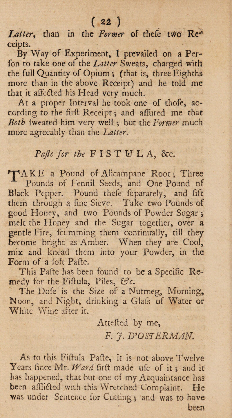 Latter^ than in the Former of thefe ceipts. By Way of Experiment, I prevailed on a Per- fon to take oj)e of the hatter Sweats, charged with the full Quantity of Opium ; (that is, three Eighths more than in the above Receipt) and he told me that it affe6led his Head very much. At a proper Interval he took one of thofe, ac¬ cording to the firfl Receipt; and afiured me that Both fweated him very well % but the Former much more agreeably than the hatter. Pafte for the FISTULA, &c. ^AKE a Pound of Alicampane Root; Three Pounds of Fennil Seeds, and One Pound of Black Pepper. Pound thefe feparateiy, and fift them through a fine Sieve. Take tv/o Pounds of good Floney, and two Pounds of Powder Sugar ; melt the Hojiey and the Sugar together, over a gentle Fire, feumming them continirally, till they become bright as Amber. When they are Cool, mix and knead them into your Powder, in the Form of a foft Pafte. This Pafte has been found to be a Specific Re¬ medy for the Fiftula, Files, The Dofe is the Size of a Nutmeg, Morning, Noon, and Night, drinking a Glafs of Water or White Wine after it. Attefted by me, F. J. B^OSPERMAN. As to this Fiftula Pafte, it is not above Twelve Years fince Mr. Ward firft made ufe of it ; and it has happened, that but one of my Acquaintance has been afflidled with this Wretched Complaint. He was under Sentence for Cutting; and was to have been