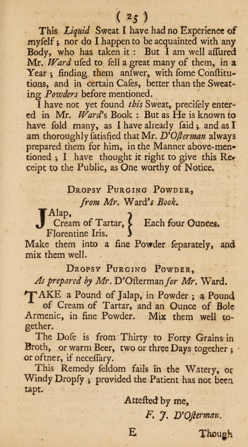 This Liquid Sweat I have had no Experience of myfelf; nor do I happen to be acquainted with any Body, who has taken it : But I am well aflured Mr. JVard ufed to fell a great many of them, in a Year ; finding them anfwer, with fome Conftitu- tions, and in certain Cafes, better than the Sweat- ing Powders before mentioned. I have not yet found this Sweat, precifely enter¬ ed in Mr. JVard*s Book : But as He is known to have fold many, as I have already faid; and as I am thoroughly fatisfied that Mr. D^Ofierman always prepared them for him, in the Manner above-men¬ tioned *, I have thought it right to give this Rer ceipt to the Public, as One worthy of Notice. Dropsy Purging Powder, from Mr, Ward’i Book. Alap, Cream of Tartar, Florentine Iris. Make them into a fine Powder feparately, and mix them well. Dropsy Purging Powder, j^s 'prepared by Mr, D’Ofterman for Mr, Ward. ^AKE a Pound of Jalap, in Powder ; a Pound of Cream of Tartar, and an Ounce of Bole Armenic, in fine Powder. Mix them well to¬ gether. The Dofe is from Thirty to Forty Grains in Broth, or warm Beer, two or three Days together % or oftner, if necefiTary. This Remedy feldom fails in the Watery, or Windy Dropfy ; provided the Patient has not been tapt. Attefted by me, -F. J, UOJlcrmm, E Though Each four Ounces.