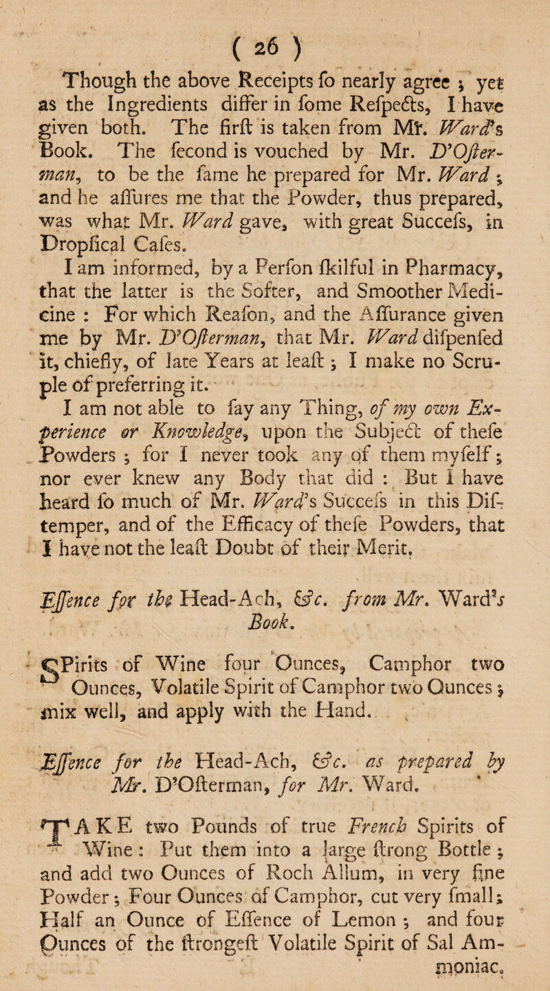 Though the above Receipts fo nearly agree ; yet as the Ingredients differ in fome Refpedls, I have given both. The firfl; is taken from Mh Ward'% Book, The fecond is vouched by Mr. jyOfier- man^ to be the fame he prepared for Mr. Ward ; and he affures me that the Powder, thus prepared, was what Mr. Ward gave, with great Succefs, in Dropfical Cafes. l am informed, by a Ferfon fkilful in Pharmacy, that the latter is the Softer, and Smoother Medi¬ cine : For which Reafon, and the Aflurance given me by Mr. lyOfterman^ that Mr. Ward difpenfed it, chiefly, of late Years at leaft j I make no Scru¬ ple of preferring it. I am not able to fay any Thing, of my own Ex- ferience or Kytowledge^ upon the SubjeCc of thefe Powders ; for I never took any of them myfelf; nor ever knew any Body that did : But i have heard fo much of Mr. Ward's Succefs in this Dif- temper, and of the Efficacy of thefe Powders, that I have not the leaft Doubt of their Merit. Ejfence for thi Head-Ach, from Mr. WardV Book. CPirits of Wine four Ounces, Camphor two Ounces, Volatile Spirit of Camphor two Ounces \ mix well, and apply with the Hand. Ejfence for the Head-Ach, as prepared hy Mr. D'Ofterman, for Mr. Ward. tr'AKE two Pounds of true French Spirits of Wine: Put them into a large ftrong Bottle ; and add two Ounces of Roch Allum, in very fine Powder; Four Ounces of Camphor, cut very fmall; Plalf an Ounce of Eftence of Lemon ; and four Ounces of the ftrongeft Volatile Spirit of Sal Am- nipniaCo