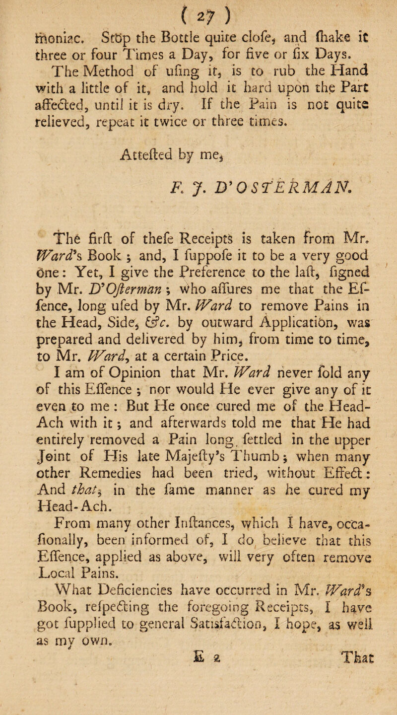 ihonkc. St5p the Bottle quite clofej and (liake it three or four Times a Day, for five or fix Days. The Method of ufing it, is to rub the Hand with a little of it, and hold it hard upon the Part affected, until it is dry. If the Pain is not quite relieved, repeat it twice or three times. Attefted by me, F. y. D^OSTERMAN. The firft of thefe Receipts is taken from Mr* Ward\ Book ; and, I fuppofe it to be a very good one: Yet, I give the Preference to the laff, figned by Mr. jyOfterman ; Who affures me that the Ef- fence, long ufed by Mr. Ward to remove Pains in the Head, Side, (Sc. by outward Application, was prepared and delivered by him, from time to time, to Mr. Ward^ at a certain Price. I am of Opinion that Mr. Ward riever fold any of this Effence ; nor would He ever give any of it even to me : But He once cured me of the Head- Ach with it; and afterwards told me that He had entirely removed a Pain long, fettled in the upper Joint of PJis late Majefi:y*s Thumb; when many other Remedies had been tried, without EfFedl: And that^ in the fame manner as he cured my Head-Ach. From many other Inftances, which I have, occa- fionally, been informed of, I do believe that this Effence, applied as above, will very often remove Local Pains. What Deficiencies have occurred in Mr. Ward^% Book, refpe6fing the foregoing Receipts, I have got fupplied to general Satisfadioa, I hope, as well as my own. E a That