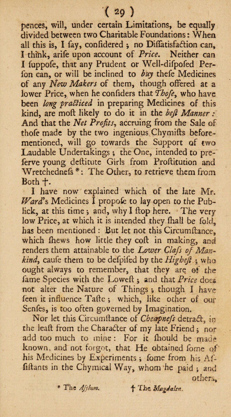 pences, will, under certain Limitations, be equally divided between two Charitable Foundations: When all this is, I fay, confidered ; no Diflatisfadlion can, I think, arife upon account of Price. Neither can I fuppofe, that any Prudent or Well-difpofed Per*- fon can, or will be inclined to buy thefe Medicines of any New Makers of them, though offered at a lower Price, when he confiders that Thofe^ who have been long pra5iiced in preparing Medicines of this kind, are mod likely to do it in the bejl Manner: And that the Net Profits., accruing from the Sale of thofe made by the two ingenious Chymifts before- mentioned, will go towards the Support of two Laudable Undertakings; the One, intended to pre- ferve young deftitute Girls from Proftitution and Wretchednefs The Other, to retrieve them from Both ‘f. I have now explained v/hich of the late Mr, Ward\ Medicines I propofe to lay open to the Pub- iick, at this time *, and, why I flop here. The very low Price, at which it is intended they fhali be fold, has been mentioned : But let not this Circumftance, which fhews how little they coft in making, and renders them attainable to the Lower Clafs of Man¬ kind^ caufe them to be defpifed by the Higheft ; who ought always to remember, that they are of the fame Species with the Lovveft \ and that Price does not alter the Nature of Things *, though I have feen it influence Taifle ; which, like other of our Senfes, is too often governed by Imagination. Nor let this Circurnflance of Cheapnefs detradb, in the leaft from the Charadier of my late Friend j nor add too much to mine: For it ftiould be made known, and not forgot, that He obtained fome of his Medicines by Experiments ; fome from his Af- fiftants in the Chymical Way, whom he paid j and others, * The AJyhm. f The, Magdalm.