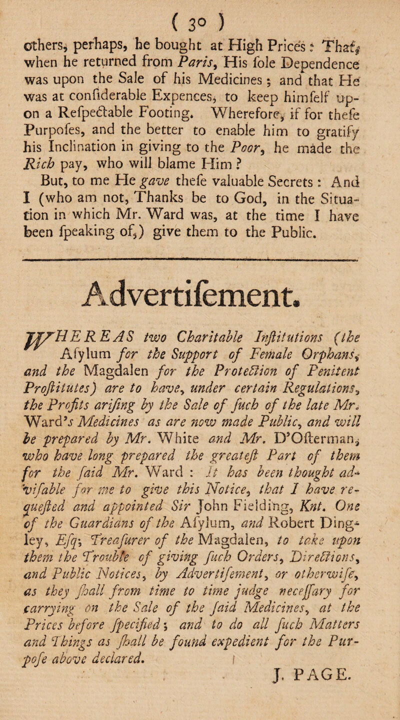 ( 3° ) Others^ perhaps, he bought at High Prices: Tbaf| when he returned from Paris^ His foie Dependence was upon the Sale of his Medicines; and that He was at confiderable Expences, to keep himfelf up¬ on a Refpedable Footing* Wherefore, if for thefe Purpofes, and the better to enable him to gratify his Inclination in giving to the Poor^ he made the Rich pay, who will blame Flim ? But, to me He gave thefe valuable Secrets : x4nd I (who am not, Thanks be to God, in the Situa» tion in which Mr. Ward was, at the time I have been fpeaking of,) give them to the Public. Advertifement, J^HER EAS two Charitable Inftitutions (the Afylum for the Support of Female Orphans^ and the Magdalen for the Protection of Penitent Proftitutes) are to have^ under certain Regulations^ the Profits arifmg by the Sale of fuch of the late Mr. Ward’.? Medicines as are now made Public., and will he prepared by Mr. White amd Mr. D’Offerman^ who have long prepared the greatejl Part of them for the [aid Mr. Ward : It has been thought ad-^ vifable for me to give this Notice^ that 1 have re- ^uejied and appointed Sir John Fielding, Knt. One of the Guardians of the Afylum, and Robert Ding- ley, Ef^\ Freafurer of the Magdalen, to take upon them the Trouble of giving fuch Orders^ Directions^ and Public PJotices^ by Advertifement^ or otherwife^ as they floall from time to time judge neceffary for carrying on the Sale of the Jaid Medicines., at the Prices before fpecified j and to do all fuch Matters and Pkings as Jhall be found expedient for the Pur- pofe above declared. i J, PAGE.