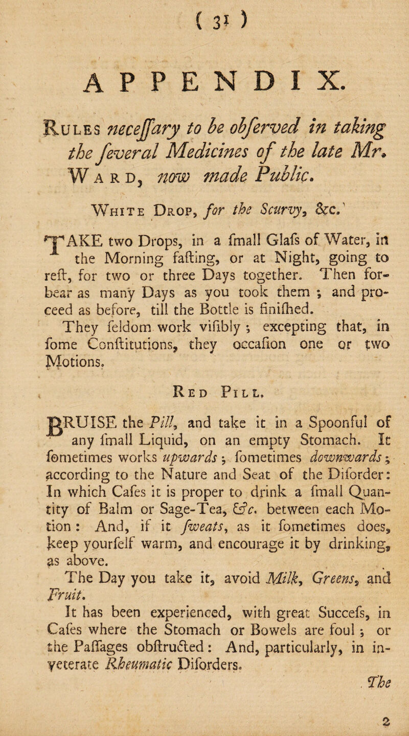 APPENDIX. Rules neceffary to be obferved in taking the feveral Medicines of the late Mr. Ward, now made Public. White Drop, for the Scurvy, &c/ ^ AKE two Drops, in a fmall Glafs of Water, in the Morning fading, or at Night, going to reft, for two or three Days together. Then for¬ bear as many Days as you took them ; and pro¬ ceed as before, till the Bottle is finiftied. They feldom work vifibly *, excepting that, in fome Conftitutions, they occafton one or two Motions. Red Pill. IgRUISE the Pill, and take it in a Spoonful of any fmall Liquid, on an empty Stomach. It fometimes works upwards ^ fometimes downwards ^ according to the Nature and Seat of the Diforder: In which Cafes it is proper to drink a fmall Quan¬ tity of Balm or Sage-Tea, Cffr. between each Mo¬ tion : And, if it fweats, as it fometimes does, |ceep yourfeJf warm, and encourage it by drinking, as above. The Day you take it, avoid Milk, Greens, and Fruit, It has been experienced, with great Succefs, in Cafes where the Stomach or Bowels are foul *, or the Paftages obftru(5ted: And, particularly, in in- yeterate Rheumatic Diforders. , Fhe 2