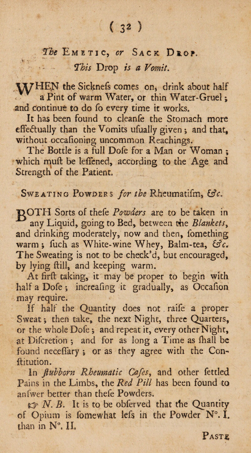 Emetic, or Sack Dkof. - This Drop is a Vomit. jy^HEN the Sicknefs comes on, drink about half . a Pint of warm Water, or thin Water-Gruel; and continue to do fo every time it works. It has been found to cleanfe the Stomach more effectually than the Vomits ufually given ; and that, without occafioning uncommon Reachings. The Bottle is a full Dofe for a Man or Woman ; 'which muft be leffcned, according to the Age and Strength of the Patient. Sweating Powders for the Rheumatifm, |:>OTH Sorts of thefe Powders are to be taken in any Liquid, going to Bed, between t?he Blankets^ and drinking moderately, now and then, fomething warm ; fuch as White-wine Whey, Balm-tea, &€, The Sweating is not to be check’d, but encouraged, by lying ftill, and keeping warm. At firft taking, it may be proper to begin with half a Dofe ; increafing it gradually, as Occafion may require. If half the Quantity does not raife a proper Sweat; then take, the next Night, three Quarters, or the whole Dofe \ and repeat it, every other Night, at Diferetion ; and for as long a Time as fliall be found neceffary *, or as they agree with the Con- ftitution. In ftubborn Rheumatic Cafes^ and other fettled Pains in the Limbs, the Red Pill has been found to anfwer better than thefe Powders. ^ N. B. It is to be obferved that the Quantity of Opium is fomewhat lefs in the Powder N°. I. than in N°. Ih Pastjb \