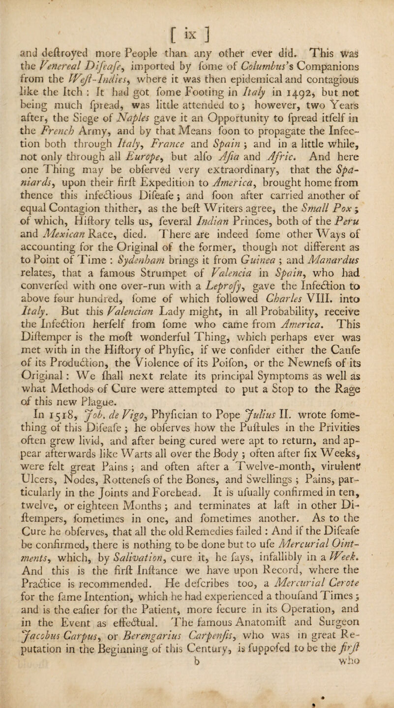 and deftroyed more People than any other ever did. This was the Venereal Difeafe, imported by fome of Columbus’s Companions from the IVeJl-Indies, where it was then epidemical and contagious like the Itch : It had got fome Footing in Italy in 1492* but not being much fpread, was little attended to; however, two Years after, the Siege of Naples gave it an Opportunity to fpread itfelf in the French Army, and by that Means foon to propagate the Infec¬ tion both through Italy, France and Spain ; and in a little while, not only through all Europe, but alfo Afta and Afric. And here one Thing may be obferved very extraordinary, that the Spa¬ niards, upon their firft Expedition to America, brought home from thence this infeclious Difeafe; and foon after carried another of equal Contagion thither, as the beft Writers agree, the Small Pox ; of which, Hiftory tells us, feveral Indian Princes, both of the Peru and Mexican Race, died. There are indeed fome other Ways of accounting for the Original of the former, though not different as to Point of Time : Sydenham brings it from Guinea ; and Manardus relates, that a famous Strumpet of Valencia in Spain, who had converfed with one over-run with a Leprofy, gave the Infection to above four hundred, fome of which followed Charles VIII. into Italy. But this Valencian Lady might, in all Probability, receive the Infe&ion herfelf from fome who came from America. This Diffemper is the moft wonderful Thing, which perhaps ever was met with in the Hiftory of Phyfic, if we confider either the Caufe of its Production, the Violence of its Poifon, or the Newnefs of its Original : We fhall next relate its principal Symptoms as well as what Methods of Cure were attempted to put a Stop to the Rage of this new Plague. In 1518, Job* de Vigo, Phyfician to Pope Julius II. wrote fome- thing of this Difeafe ; he obferves how the Puftules in the Privities often grew livid, and after being cured were apt to return, and ap¬ pear afterwards like Warts all over the Body ; often after fix Weeks, were felt great Pains ; and often after a Twelve-month, virulent Ulcers, Nodes, Rottenefs of the Bones, and Swellings ; Pains, par¬ ticularly in the Joints and Forehead. It is ufually confirmed in ten, twelve, or eighteen Months ; and terminates at laft in other Di- ftempers, fometimes in one, and fometimes another. As to the Cure he obferves, that all the old Remedies failed : And if the Difeafe be confirmed, there is nothing to be done but to ufe Mercurial Oint¬ ments, which, by Salivation, cure it, he fays, infallibly in a IVeek. And this is the firft Inftance we have upon Record, where the Practice is recommended. He defcribes too, a Mercurial Cerote for the fame Intention, which he had experienced a thoufand Times 3 and is the eafier for the Patient, more fecure in its Operation, and in the Event as effedual. The famous Anatomift and Surgeon Jacobus Carpus, or Berengarius Carpenfis, who was in great Re¬ putation in the Beginning of this Century, is fuppofed to be the firjl b who