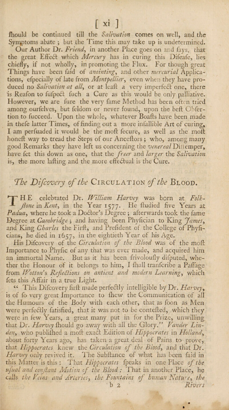 fhould be continued till the Salivation comes on well, and the Symptoms abate ; but the Time this may take up is undetermined. Our Author Dr. Friend, in another Place goes on and fays, that the great Effect which Mercury has in curing this Difeafe, lies chiefly, if not wholly, in promoting the Flux. For though great Things have been faid of anointings and other mercurial Applica¬ tions, efpecially of late from Montpellier, even when they have pro¬ duced no Salivation at all, or at leaft a very imperfedf one, there is Reafon to fufpedf fuch a Cure as this would be only palliative. However, we are fure the very fame Method has been often tried among ourfelves, but feldom or never found, upon the beft Cbfer- tion to fucceed. Upon the whole, whatever Boaffs have been made in thefe latter Times, of finding out a more infallible Art of curing, I am perfuaded it would be the moff fecure, as well as the moft honefl way to tread the Steps of our Anceftors ; who, among many good Remarks they have left us concerning the venereal Di [temper, have fet this down as one, that the freer and larger the Salivation is, the more lafting and the more effectual is the Cure. The Difcovery of the Circulation of the Blood. 'TT H E celebrated Dr. William Harvey was born at Folk- ft one in Kents in the Year 1577. ^u<died five Years at Paduas where he took a Dodfor’s Degree ; afterwards took the fame Degree at Cambridge , and having been Phyfician to King fames, and King Charles the Firft, and Prefldent of the College of Phyfi- cians, he died in 1657, eightieth Year of his Age. His Difcovery of the Circulation of the Blood was of the moft Importance to Phvfic of any that was ever made, and acquired him an immortal Name. But as it has been frivoloufly difputed, whe¬ ther the Honour of it belongs to him, I fhall tranferibe a PafTage from Wottori s Refections on ant lent and modern Learnings which fets this Affair in a true Light. Ci This Difcovery firft made perfectly intelligible by Dr. Harvey, is of fo very great Importance to fhew the Communication of all the Humours of the Body with each other, that as foon as Men were perfectly fatisfied, that it was not to be contefled, which they were in few Years, a great many put in for the Prize, unwilling that Dr. Harvey fhould go away with all the Glory/' Vander Lin¬ dens who publifhed a moft exadt Edition of Hippocrates in Hollands about forty Years ago, has taken a great deal of Pains to prove, that Hippocrates knew the Circulation of the Bloods and that Dr. Harvey only revived it. The Subfiance of what has been faid in this Matter is this : That Hippocrates fpeaks in one Place of the ufual and conftant Motion of the Blood ; That in another Place, he calls the Veins and Arteries, the Fountains of human Natures the b 2 Rivers