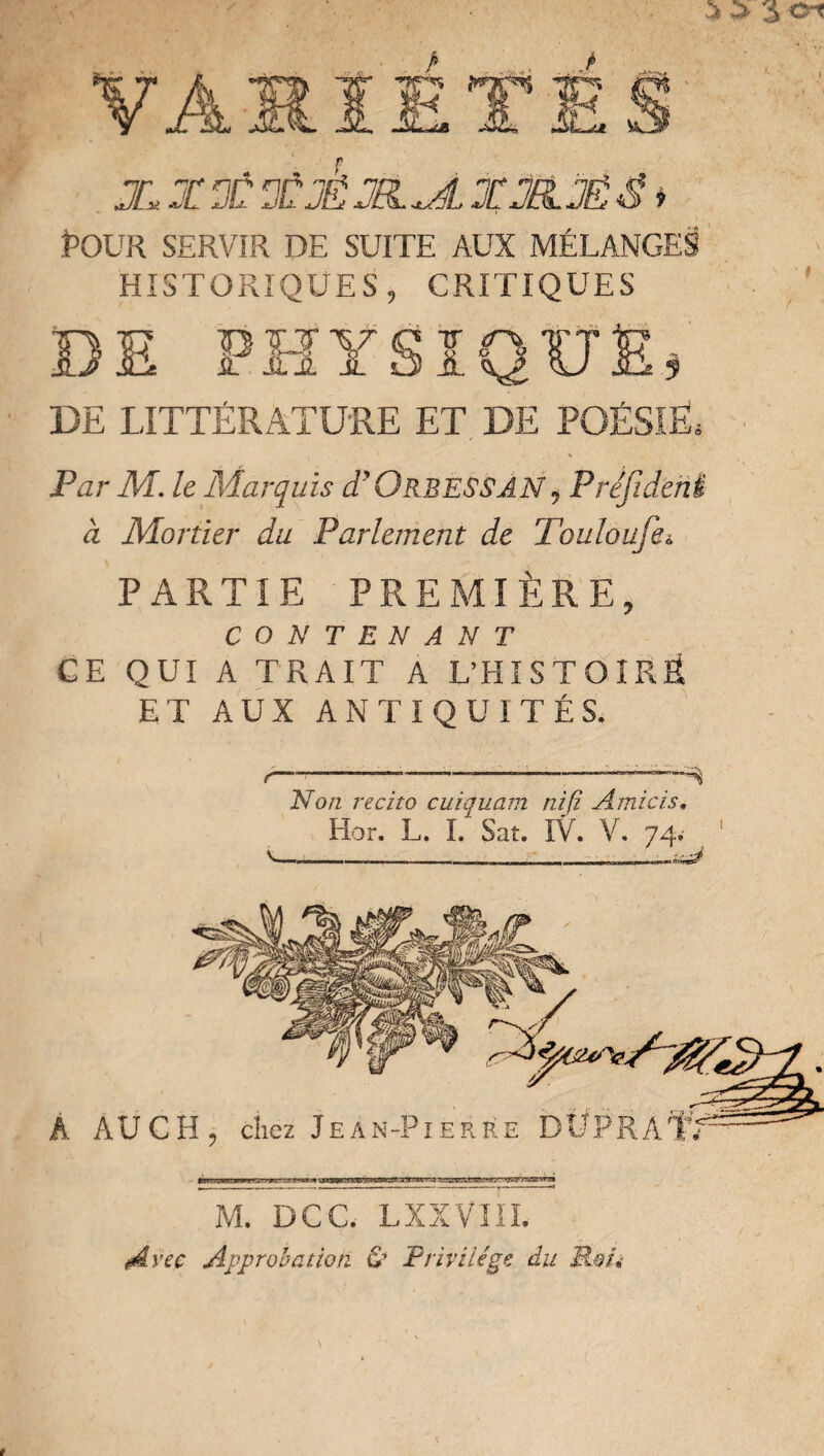 ï>OUR SERVIR DE SUITE AUX MÉLANGES HISTORIQUES, CRITIQUES DE LITTÉRATURE ET DE POÉSIE; Par M. le Marquis d’ORBESSÂN, Préjideni à Mortier du Parlement de Touloufei. PARTIE PREMIÈRE, CONTENANT CE QUI A TRAIT A L’HISTOÎRÔ ET AUX ANTIQUITÉS. r—7--—*—;--— Non récita cuiquam nifi Amicis. Hor. L. I. Sat. IV. V. 74. v. A AUCH, chez Jean-Pierre DÜPRA'f; M. DCC. LXXVIIL A vee Approbation & Privilège du M.0Û