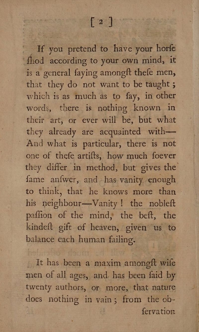 [2] ie you o prenete to Have! voit hédfe thod according to your own mind, it is a general faying amongft thefe men, that they do not want to be taught ; which is as much as to fay, in other words, there is nothing known in their art, or ever will be, but what they already are acquainted with— _ And what is particular, there is not one of thefe artifts, how much foever they differ in method, but gives the fame anfwer, and has vanity enough to think, that he knows more than — his neighbour—Vanity ! the nobleft paffion of the mind, the beft, the kindeft gift of heaven, given’ us to balance each human failing. - _ It has been a’ maxim amoneft wife men of all ages, and. has been faid by twenty authors, or more, that nature does nothing in vain; from the ob- fervation