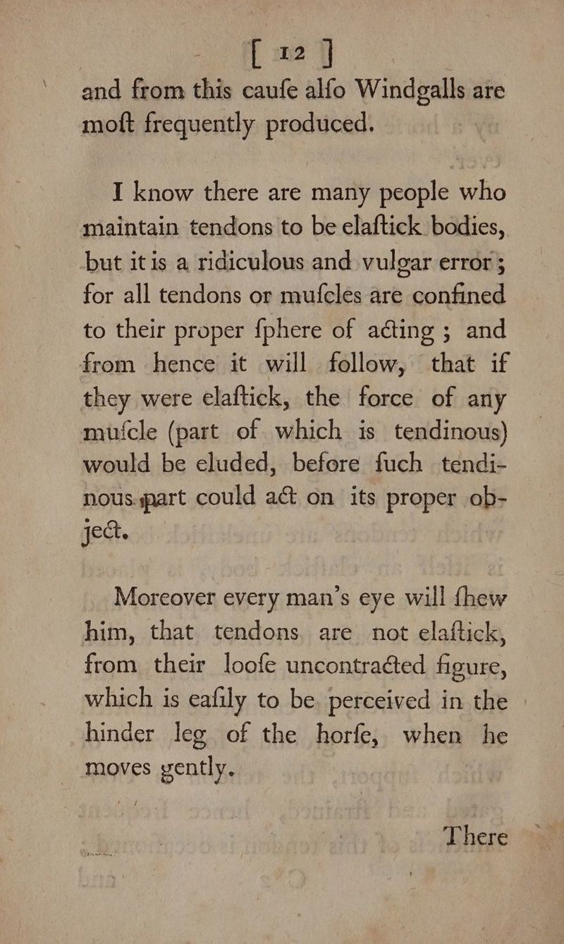 cag and from this caufe alfo Windgalls are moft frequently produced. I know there are many people who maintain tendons to be elaftick bodies, but itis a ridiculous and vulgar error ; for all tendons or mufcles are confined to their proper fphere of acting ; and from hence it will follow, that if they were elaftick, the force of any mufcle (part of which is tendinous) would be eluded, before fuch tendi- nous.part could act on its proper ob- ject. Moreover every man’s eye will fhew him, that tendons. are not elaftick, from their loofe uncontraéed figure, which is eafily to be. perceived in the — hinder leg of the horfe, when he - moves gently. There