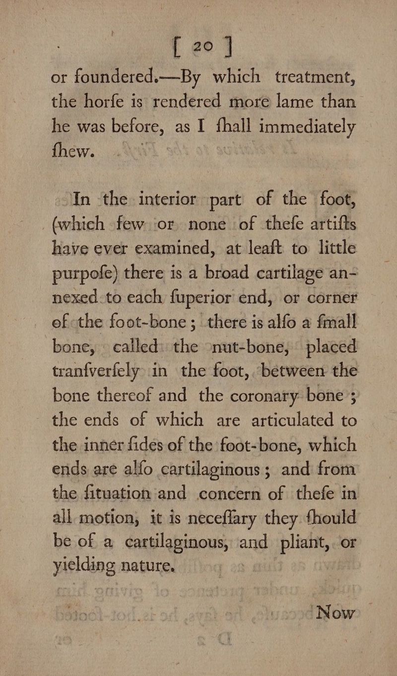 or foundered.—By which treatment, the horfe is rendered more lame than he was before, as I {hall immediately fhew. In the interior part of the foot, (whieh few or none of thefe artifts have ever examined, at leaft to little purpofe) there is a broad cartilage an- nexed:to each fuperior end, or corner of the foot-bone ; there is alfo a {mall bone, called: the nut-bone, placed tranfverfely in the foot, between the bone thereof and the coronary bone’; the ends of which are articulated to the inner fides of the foot-bone, which ends are alfo cartilaginous; and from the fituation and concern of thefe in all motion, it is neceflary they fhould be of a cartilaginous, and pliant, or yielding nature. | Now >