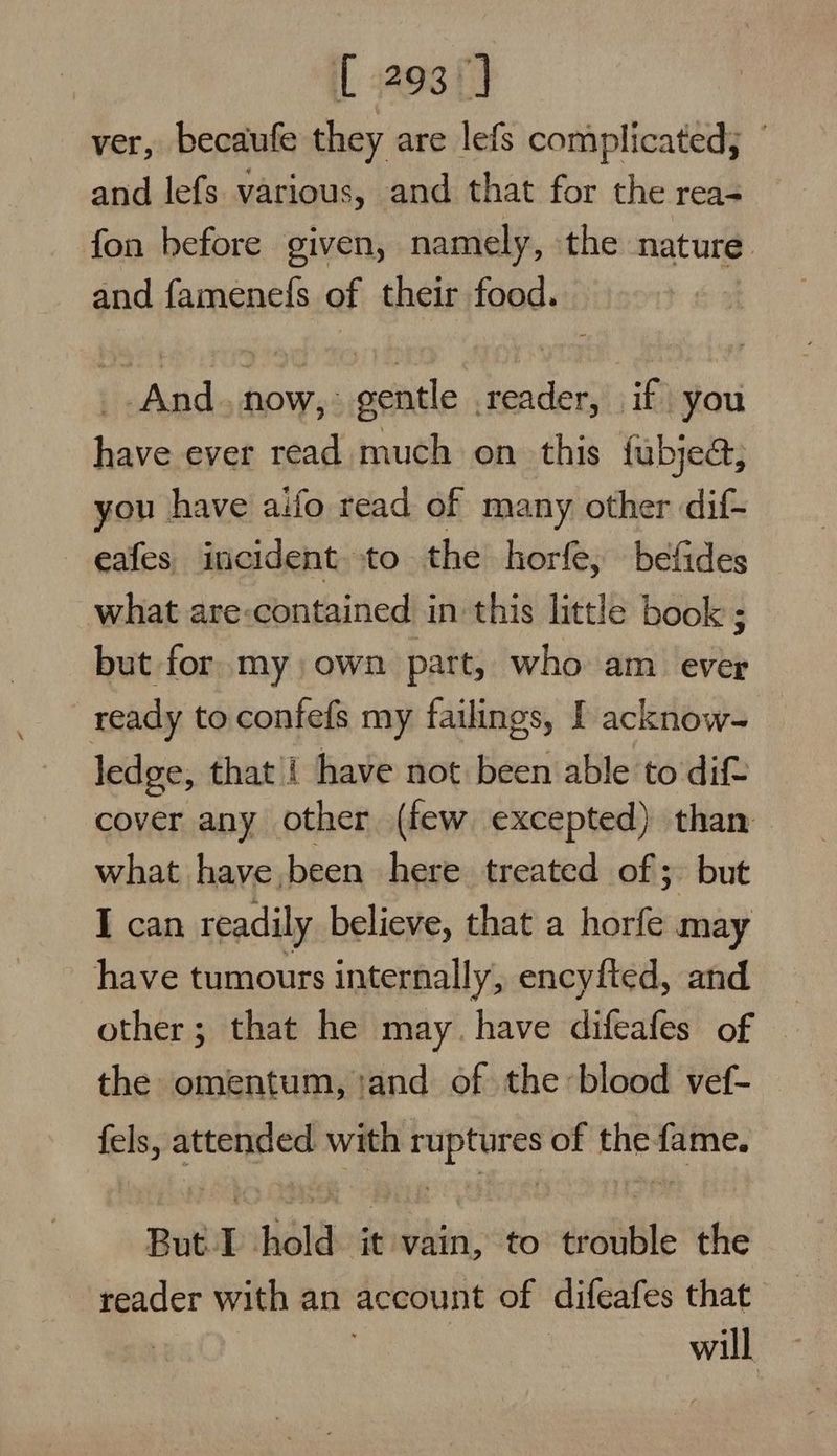 [ 293°] ver, becaufe they are lefs complicated;  and lefs various, and that for the rea- fon before given, namely, the nature and famenefs of their food. _. And. now, gentle .reader, if you have ever read much on this fubjed, you have aifo read of many other dif- eafes incident to the horfe, befides what are-contained in this little book ; but for. my own part, who am ever ready to confefs my failings, I acknow- ledge, that i have not been able to dif cover any other (few excepted) than what have been here treated of; but I can readily believe, that a horfe may have tumours internally, encyfted, and other; that he may. have difeafes of the omentum, and of the: blood vef- fels, aeeged with pdb of Bh: sisi But I hold it vain, to walle the reader with an account of difeafes that will