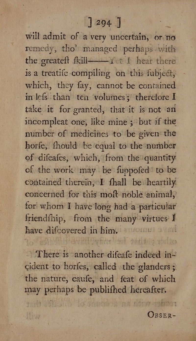 will admit of a very uncertain, or no remedy, tho’ nA perhaps - with the greateft fkill : is a treatife: phenewhy on ‘this fubject, Yet L hear there which, they fay, cannot be contained in lefs than ten volumes 3) therefore I take it for granted, that it is not ‘an incompleat one, like mine ; but if the number of medicines to be given’ the horfe, fhould be equal to the number of difeafes, which, from the ‘quantity of the work may be fuppofed’ to be contained therein, I fhall be: heartily concerned for this moft noble ‘animal,’ for whom I have'long had a particular friendfhip, «from elke: many ‘virtues I have difcovered in him. : There is another difeafe indeed in- cident to horfes, called the glanders 5 the nature, caufe, and feat of which may perhaps be publifhed hereafter. ORBSER-