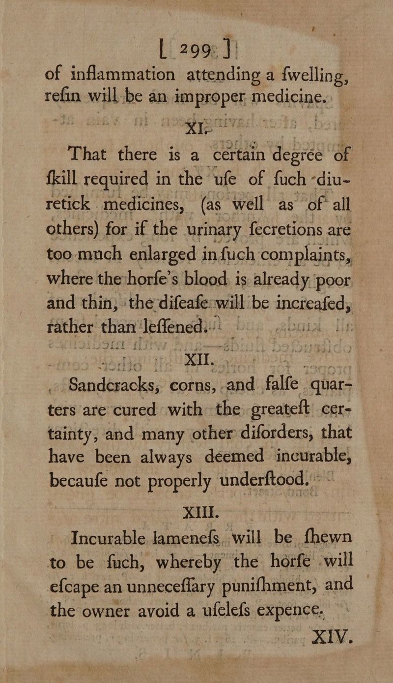 of inflammation attending a fwelling, refin will he an improper nedicine: Ks Uv That there is a certain degree of frill required i in the ule of ot a arheeel: a if the urinary Teaetane are too: much enlarged i infuch complaints, where theshorfe’s blood, is already ‘poor — and thin, the esa will be tneteaing; | rather Jeffened.- : zi Sanciteaiclen: corns, and falfe quar- ters are cured with the greateft cer- tainty, and many other diforders, that have been always deemed incurable, becaufe not properly underftood. © - | XI. Incurable lamene(s, will be fhewn to be fuch, whereby the horfe will efcape an unneceflary punifhment, and the owner avoid a ufelefs expence, ., XIV.