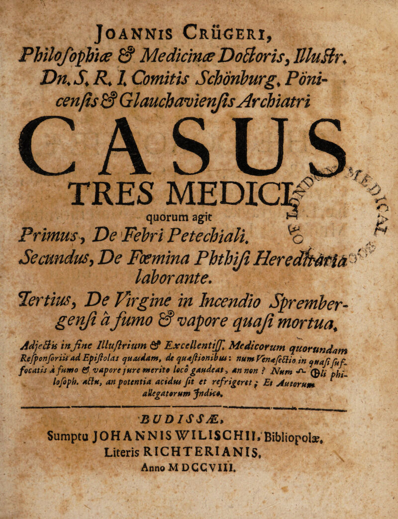 JOANNIS CrUGERI, Philofopbice & Medicinae DoEloris, llluBr♦ Dn. S. R. I Comitis Schonburg. Poni- cenfis ES GlauchavienjisArchiatri S MEDIC quorum agit Primus, De1Febri Petechiali. Secundus, laborante. Tertius y De Virgine in Incendio Sprember- genji a fumo ES vapore quaji mortua. AdjeBk mjinc Illuflrium fif Excellentig, Medicorum quorundam Refponforiis ad Epijlolas quaedam, de quajUonibm: num Vena Ce Ei io in qttaCi fu C focatis Jt fumo vapore jure merito loco gaudeat 3 an non i Num «a. lofoph. aElu, an potentia acidtts fit et refrigeret; Et Au torum * allegatorum Jndko, BUDISSSE, Sumptu JOHANNISWILISCHII. Bibliopolae. Literis RICHTERIANIS. Anno MDGC VIII.