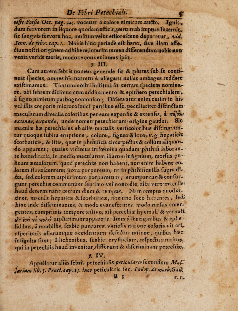 r tefie Foefio (Jec. pag. 343. vocatur a calore nimirum au&o. Ibitis » dum fervorem in liquore quodameffici^purum ab impuro fecernifc, iic fangvis fervore hoc, mullum velut effforefcens depuratur, vid* Senn. de febr+cap. /0. Nobis hinc perinde eflhanc, fi ve Ilam affe¬ ctus noftri originem adhibere,interim tamen differendam nobis#t®& venit verbis meris> modo re conveniamus ipfa^ IlE, Cum autem febris nomen generale fit Bc plures fub (e conti¬ neat fpecies, omnes hic narratu & allegatu nullas ambages reddere exifiitrumus. Tantummoftri inftittui fit certam fpeciem nomina¬ re, ubi febrem dicimus cum additamento & epitheto petechialem * a figno nimirum pathognomonico ; Obfervatur enim cutim in his vel illis corporis microcofmici partibus effe, peculiariter diftin&am macularum di verfiscolbribus,per eam expanfis & extenfis, a anjdeo extendo, expando, unde nomen petechiarum' origine gaudet;* Sic macula hae petecliiales ab aliis maculis verficoloribus diftingvun- tur quoque fubita eruptione, colore, figura $ locof v.g hepatiers icorbuticis. Si iftis, quaerfh phthificiscircsrpedus&collumaliquatu do apparent;; quales vidimus in fcemina quadam’phthifi laboran¬ te hereditaria, in medio macularam illarum infignium, morfus pu« licum amularum, quod petechiap non iiabent, norrenim habent co¬ lorem fiaveCcentenr* juxta purpureum, ut itrphtfiifics illa fugradi-- £ta., fedcolarem utplurimum purpuratum/ erumpantur &confiir-- gunt petechiie communiter feptimo vel nono^die, alia* vero mucula haud determinant certum diem <k tempus.- Nam tempus quod at¬ tinet, macula hepaticae & fcorlnuicae, non uno loco ha ren res > fed> hinc inde diffeminantes, <3c modo evanefeentes, modorurfus emer¬ gentes, cumprimis tempore adlivo, ail petechia? hyemalf Si verna-l*» €7n **o 7TdAt) utpltirimunr appareri?: Item a lentiginibus & ephe¬ lidibus, a morbillis, fcabie purpurea, vari olis ratione eoioris vi t ati, afperitatis afiarumque accidentium defecbus ratione, quibus fuee* mfignita funt; a lichenibus, fcabie, eryfipelate, refpedu pruritus^ qui in petechiishaud invenitur^differunt Si diferiminant petechi^,- f. IV. Appellatur alias febris petechialis periculari* fecunSum Mdp fartam lib. 5, Praft.eap* 1/. lues pericularis fec. Fallap.de morkGalH E 1 /