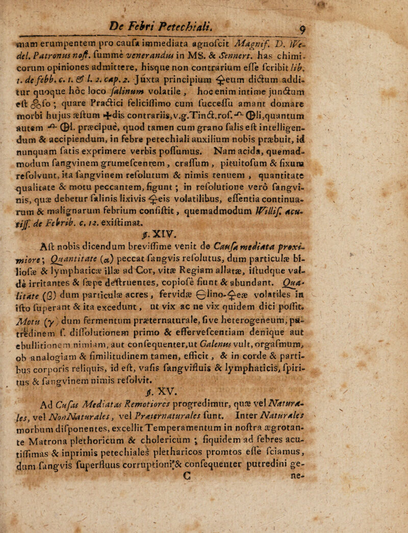 mam erumpentem pro cauf* immediata agnofcit Magnif> I). 'iPZ* deL Patronus noft. fumme venerandus in MS. Sc Sennert. has chimi- eorum opiniones admittere, hisque non contrarium effe ferihit/j^, u de febb. c. /. & L 2. cap.2, -Juxta principium ^eum didum addi¬ tur quoque hoc loco falinttm volatile , hoc enim intime jundum eft 0°0fo ? quare Pradici feliciffimo cum fuccefTu amant domare morbi hujus reftum ^dis contrariis,v.g.Tin<ft.rof.-^ ©li,quantum autem ©i. praecipue, quod tamen cum grano falis eft intelligen- dum 8c accipiendum, in febre petechiali auxilium nobis pnebuit, id nunquam fatis exprimere verbis pofTumus. Nam acida, quemad¬ modum fangvinem grumefeentem, craffum , pituitofum & fixum refoivunt, ita fangvinem refolutum Sc nimis tenuem , quantitate qualitate 8c motu peccantem, figunt; in refolutione vero fangvi- nis, qua? debetur falinis lixivis ^eis volatilibus, e {Tenti a continua¬ rum Sc malignarum febrium confiftit, quemadmodum Willif. acu» tijf. de Felrrib. c, 12. exiftimat. jf.XlV. A11 nobis dicendum breviffime venit de Caufa mediata proxu miore\ Quantitate (a) peccat fangvis refolutus, dum particula bi- liofie Sc lymphaticae illoe ad Cor, vitse Regiam allata, iftudque val¬ de irritantes Sc f&pe deffruentes, copiofe fiunt Sc abundant. Qua* litate (fl) dum particulae acres, fervida 01ino-0ea? volatiles in ifto fuperant Sc ita excedunt, ut vix ac ne vix quidem dici poffit. Motu [y) dum fermentum prieternaturale, fi ve heterogeneum, pu¬ tredinem f. diffolutionem primo Sc efifervefcenciam denique aut ebullitionem nimiam, aut confequenter,ut Galenus vultjorgafmura* ob analogiam Sc fimilitudinem tamen, efficit, Sc in corde Sc parti¬ bus corporis reliquis, id eft, vafis fkngvifiuis Sc lymphaticis, fpiri- tus S< fangvinem nimis refolvit. /. XV. Ad Cufas Mediatas Remotiores progredimur, quae vel Natura- les, vel NonNaturales, vel Vraternaturales funt. Inter Naturales morbum difponentes, excellitTemperamentum in noftra ^grotan- te Matrona plethoricum Sc cholericum ; fiquidemad febres acu- tiffimas Sc inprimis petechiales pletharicos promtos effe fciamus, dum fangvis fuperfiuus corruptioni^ confequenter putredini ge- C ne-
