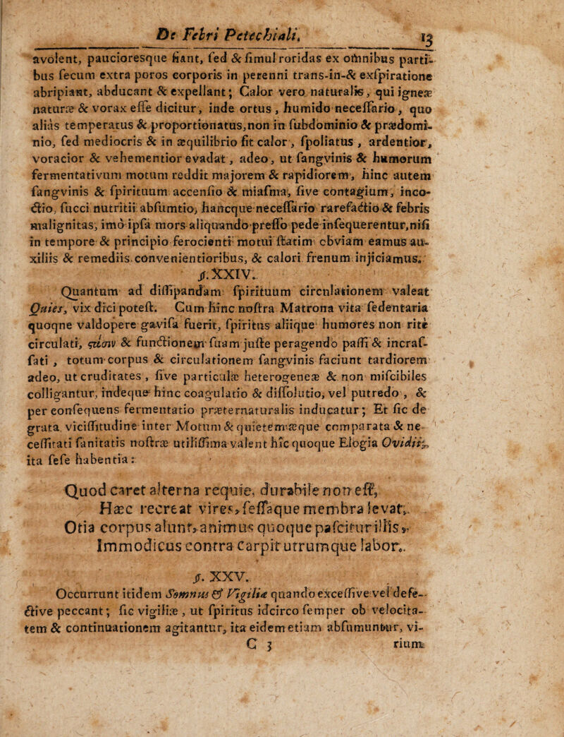 Dc Felri Pcttchiali\ < avolent, paucioresque fiant, fed &fimul roridas ex ottonibus parti¬ bus fecum extra poros corporis in perenni trans-in-& exfpiration« abripiant, abducant & expellant; Calor vero naturalis, qui ignea; naturre Sc vorax effe dicitur , inde ortus , humido neceffario, quo alias temperatus Sc proportionatus,non in fubdbminio Sc pr&domi- nio, fed mediocris Sc in aequilibrio fit calor, fpoliatus , ardentior , voracior Sc vehementior evadat, adeo, ut fangvinis Sc humorum fermentativum motum reddit majorem & rapidiorem, hinc autem fangvinis & fpirituum accenfio Sc miafma, five contagium, inco¬ ctio, fucci nutritii abfumtio) hancque neceftario rarefadtio Sc febris ma 1 i g n i tas, i m b ipfa m o rs aliquandopreflo pede in feque re n tur, ni fi in tempore & principio ferocienti motui ftatirm cbviam eamus au- xiliis Sc remediis* convenientioribus, Sc calori frenum;injiciamus» jf.XXIVl 1 Quantum ad diflipandam fpirituum circulationem valeat Quies, vix dici poteft. Cum hinc noftra Matrona vita fedentaria quoqne valdopere gavifa fuerit, fpirittis aliique humores non rite circulati, <&icnv Sc fumftionejn fuam jufte peragendo palfi Sc incraf- fati , totum corpus 8c circulationem fangvinis faciunt tardiorem: adeo, ut cruditates , five particula; heterogenea; Sc non mifcibiles colligantur, indeque^ hinc coagulatio Sc diftolutio; vel putredo , Sc per eonfequens fermentatio prcetematuralis inducatur ; Et fic de grata viciflitudine inter Motum & quietem^que comparata & ne ceflitati fanitatis noftra; utiJiflima valent hic quoque Elogia Ovidii ita fefe habentia: Quod caret alterna requre* durabile nomeffi, Ha?c recreat vires, feffaque membra levat;. Otia corpus alunt,-animus quoquepafcituriliis,. Immodicus contra carpit urrumque fabor;* jr. XXV.. Occurrunt itidem $omniw& Vigilia, quandoexcefiive vel defe~- &ive peccant; fic vigilia , ut fpiritns idcirco femper ob velocita¬ tem Sc continuationem agitantur^ ita eidem etiam abfumunfrur, vi- C l rium