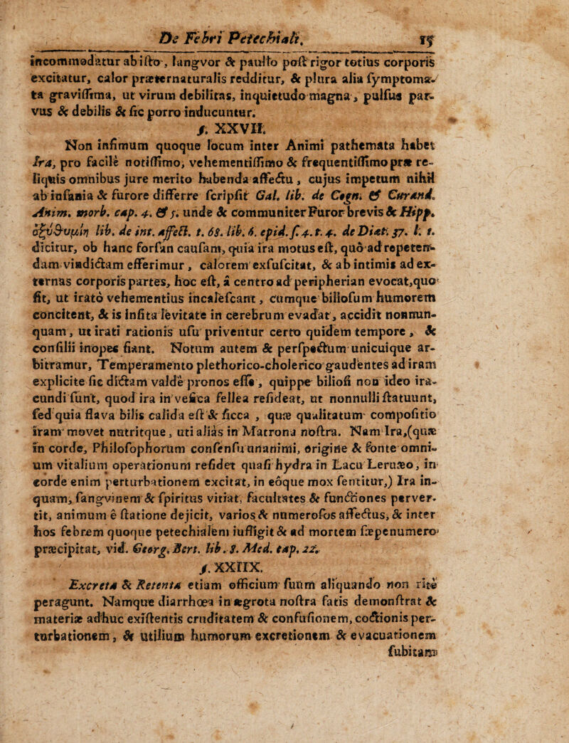 De Fe bri Peiecht ali; ff Incommodatur ab i fto*, langvor St patrito pofl rigor totius corporis excitatur, calor praeternaturalis redditur, Sc plura alia fymptoms- tra graviffima, ut virum debilitas, inquietudo magna * piiifus par¬ vus St debilis Si fic porro inducuntur. f. XXV It Non infimum quoque focum inter Animi pathemata habet Ira, pro facile notiffitno, vehementiffimo Si frequentiffimopr* re¬ liquis omnibus jure merito habenda affe<ftu, cujus impetum nihrf ab infanta «Sc furore differre fcripfit GaL iib. de Ctgm & Curande Anim. morb. cap. 4. & f* unde Sc communiterFurorbrevts&i#/^* afyj&vptrj lib. de ini. a feli. t. 68. lib. 6. cpid.fi 4. t. 4. de Di at: 37. I t. dicitur, ob hanc forfan caufam, quia ira motus efl, quo adrepetere dam viaditftam efferimur, calorem exfufeitat, Sc ab intimis ad ex¬ ternas corporis partes, hoc efl, £ centro ad peripherian evocat,quo fit, ut irato vehementius incalefcant, cumque biliofum humorem concitent, Sc is infita levitate in cerebrum evadat, accidit non nun¬ quam , ut irati rationis ufu priventur certo quidem tempore , Sc confilii inopes fiant. Notum autem & perfpe&um unicuique ar¬ bitramur, Temperamento plethorico-cholerica gaudentes ad iram explicite fic dixftam valde pronos efli', quippe biliofi non ideo ira¬ cundi fu n't, quod ira in vefica fellea refideat, ut nonnulli flatuunt, fed quia flava bilis calida efl&ficca , qute qualitatum* compofitio Iranv movet nutritque, uti alias in Matrona noflra. Nam Ira,(qiue in corde, Philofophorum confenfuunanimi, origine St fonte omni¬ um vitaliurri operationum refidet qiiafi hydra in Eacu Lero&o, in corde enim perturbationem excitat, in eoque mox fentitur,) Ira in¬ quam, fangvinem Scfpiritus vitiat; facultates Sc fundtiones perver¬ tit, animum e flatione dejicit, varios A nnmerofos aife&us* Sc inter hos febrem quoque petechialem iufiigit& ad mortem faepenumer©; preeeipitat, vid. Ge&rg,Beri. lib. 8. Mcd. eap, /.xxnx. Excreta & Retenta etiam officium futim aliquando non rite peragunt. Namque diarrhoea in itgrota noflra fatis demonftrat Sc materiat adhuc exlflentis cruditatem & confufionem, co&ionis per¬ turbationem , St utilium humorum excretionem Sc evacuationem Cubitam b