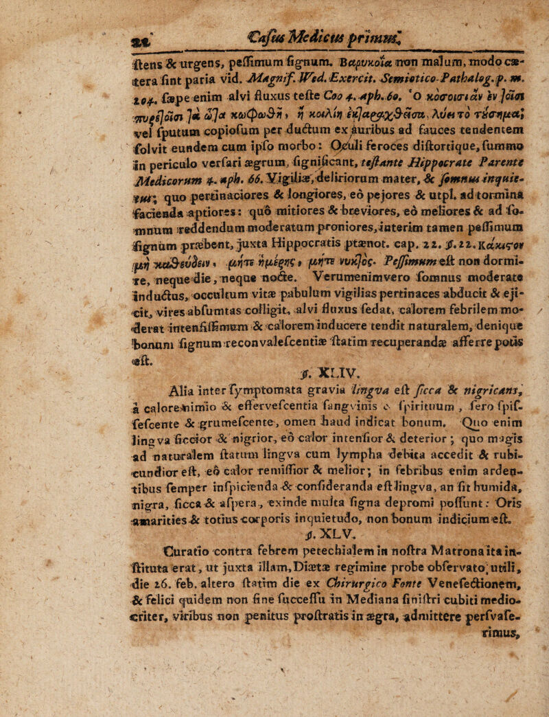 St ‘€afm Mediem primmi, j_ii  - > 1 *' I|W*'■»'»'■•'■■i—,» iw—-w ! '*'' M — 111 11 ' . —Wi >mhiw—M^tniwlUffwiii n llens & urgens, peflimum lignum. BapvKetst utra malum, modocae- iterafint paria vid. Magnif. Wcd. Exercit. Semietico-PathfiUg« f. X0Jf f&pe enim alvi fluxus tefte Coo t.apk.fo. qO morourtav sv]om 7* *>1« *&$*>&* * % Hothin idctpffi&SoityAtio* to TXWpt&i vel fputum copiofum per du&um ex buribus ad fauces tendentem ifolvit eundem cum i.pfo morbo: O/uli feroces diftortique, fumrno in periculo verfari regruiu, fignifieant, teflnnte Hippocrate Parente Medicorum *pk> 66. Y.igili^, deliriorum mater, Sc frmnw mqttie- quo pertinaciores Sc longiores, eo pejores Sc utpl. ad tormina facienda aptiores : quo mitiores & breviores, eo meliores Sc ad fo- mnum reddendam moderatam proniores, iuterim tamen pe (Ii mura lignum praebent. Juxta Hippocratis ptamot. cap, fjrf Ka&evdsiv , fitjrs npegm' 9 vmtfog. 'Pejfimum eft non dormi* re, neque die, neque no&e. Verumenimvero fomnus moderate indutus, occultum vita? pabulum vigilias pertinaces abducit Sc ejt- cifc, vires abfumtas colligit, alvi fluxus led at, calorem febrilem mo¬ derat intenflffimum -Sc calorem inducere tendit naturalem, denique bonum fignum reconvailefcenti* ftatim recuperandae afferre potis ig'£L jf. XLIV. Alia ‘inter fymptomata gravia imgva ell ficca Se nigricant a calo redimio & ■effervefeentia fu ng vinis e fpi rituum , fero fpif- fefeente Sc grumefcente, omen haud indicat bonum. Quo enim Uno va Accior Sc nigrior, eo calor imerifior & deterior ; quo magis ad naturalem ftatum Imgva cum lympha debita accedit -Sc rufes* cundior eft, eo calor remiflior Se melior; ‘in febribus enim arden¬ tibus femper infpicienda Sc cotrfideranda eiflingva, an fit humi da, mgra, ficca Sc afpera, exinde nruita figna depromi poffunt; Oris amarities Sc totius corporis inquietudo, non bonum indicium eif tf.XLV. Curatio contra febrem petechialem in noftra Matronaitam- ffituta erat, ut juxta illam,Dicet® regimine probe obfervato/imli, die 2.6.feb, altero ftatrm die ex Chirurgico Forne Venefe&ionetn, Sc felici quidem non fine fucceffu in Mediana finillri cubiti medio¬ criter, viribus non penitus pcoftratis in ®gra, admittere perfvafe-