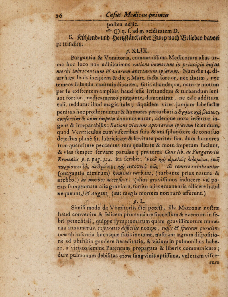 poftea adjic. 0 q. f. ad g, acidifcatem D. s. 3?fjfjlenb# unb $et#drcfw&et Suicp nacfc SBelfeben baDoti jutrinc&ti.. jr. XLIX» Purgantia & Vomitoria, commumfiTma. Medicorum alias ar~ ma hoc loco non adhibuimus ratione humerum in principio hujus morbi lubricantium fif viarum apertarum, ipfarum. Nam die 14. di¬ arrhoea lenisincipiens & die j.Marfc. fatfia fortior, nec ftatim , nec temere fillenda cantraindicante , fatis abundeque, natura? motum per fe exiftentem amplius haud e ile irritandum St turbandam leni •aut fortiori medicamento purgante, demonifrat, ne tale additum tali, reddatur illud magis tale ; fiquidem viresVjamjam labefads penitus hoc profternuntur St humores perturbati ^ cenferiim St cum impetu commoventur, adeoque noxa infertur in«* gens Sc irreparabilis : Ratione viarum apertarum ipjkrum fciendunv quod Ventriculus cum vifceribus fuis Sc ani fphinCtere de tonofuo dejeras plane fit, lubricitate Sc fe vita te pariter fu a. dum humores tum quantitate peccantes tum qualitate St motu impetum faciunt, Sc vias femper fervant patulas $ praeterea Cous lib. de Purgatoriis Remediis jf. g, pag. 324, ita fcribit; K&j dfjteAceg otiopuivesxhwi &&']%<; dv&gc&7tejg i(#j wtrotoptii vmg, Si temere exhibeantur (purgantia nimirum) homines turbant, (turbante prius natura 8c archeo,) ac morbos 'ac cerferit, (alios gravifiimos inducere vel po¬ tius fymptomata alia graviora, forfan alias emanentia allicere haud nequeunt,) & augentt (aut magis mortem non raro afferunt.) , . . ,• /. L. Simili modo de Vomitoriis dici pcteft, illa Matrona noftne haud convenire Sc felicem pfonunciarefucceffumdr eventum in fe¬ bri petechiali ^ quippe fymptomatum quam gravifiiniorum nume« rus innumerus, refpiratio difficilis nempe , tujfis & [putum purulen¬ tum ab infantia hucusque fatis innuunt, rioftram segram difpofirio- ne ad phthifin gaudere hereditaria. St vitium in pulmonibus habe¬ re, a vitiata femine Patentum propagata Sc liberis communicata ; du m pulmonum debilitas sacret fangviais aptiffima, vel etiam vifce- rum