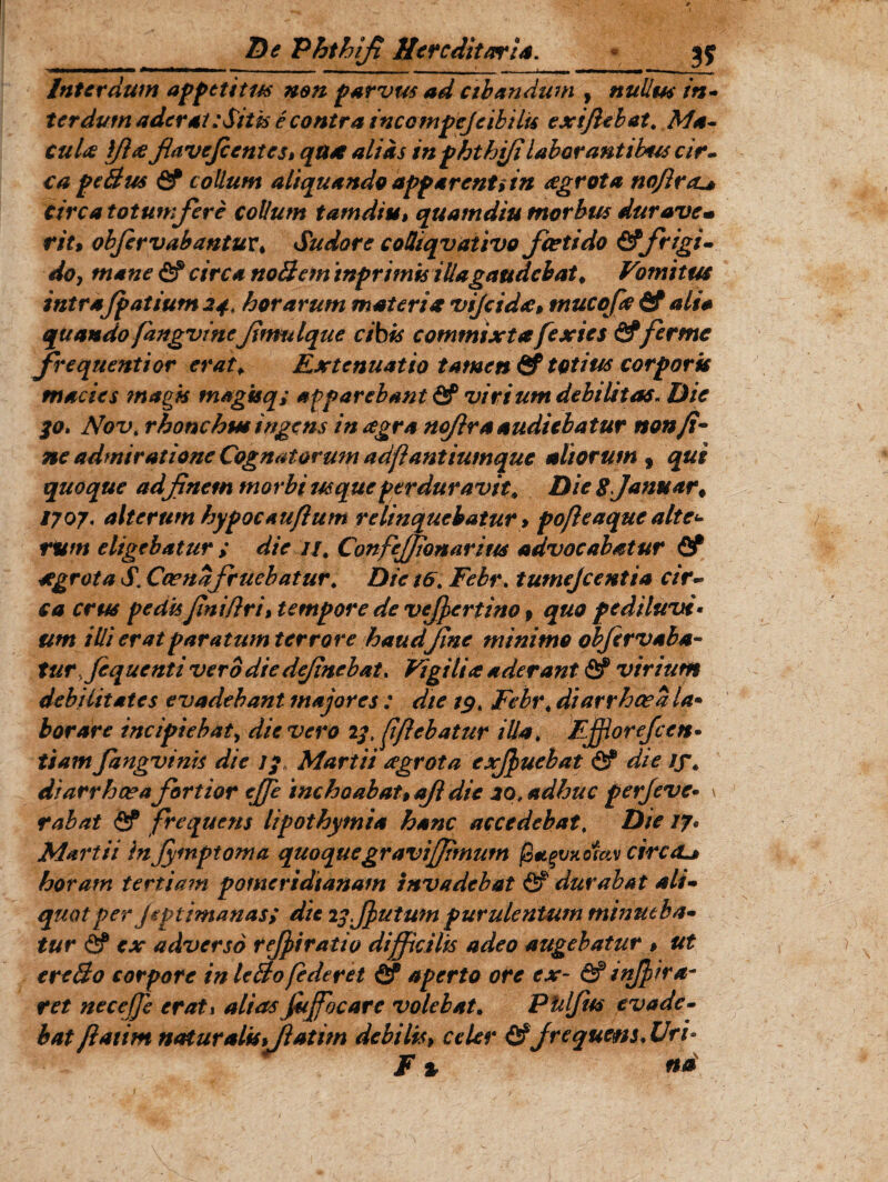 Interdum appetitus non furvus ad cibandum , nullus in- ter dum aderat: Sitis e contra ineo mpcjc ib i iis exiftebat. Ma- cuU ifhe fiavefc entes» qax alias inphthifi laborantibus cir¬ ca feBus & collum aliquando affavent i in agrota nofircu* circa totumfore collum tamdiu, quam diu morbus dur avem rit% objervabantur* Sudore coOiqvativo foetido &frigi¬ do, mane <£f circa nollem ‘tnfrimis illa gaudebat* Vomitus intrafpatium 24. horarum materia vijcid<c, tnucofo & ali* quando fangvineJimulque cibis commixtafexies &ferme frequenti or erat* Extenuatio tamen & totius cor foris macies magis magkq; apparebant & virium debilitas. Die 30, Novt rhonchus ingens in agr a nojir a audiebatur non fi¬ ne admiratione Cognatorum adfl antiumque aliorum , qui quoque adfinem morbi usque perduravit* Die Sjanuar* /707. alterum hypocauflum relinquebatur $ pofleaquc alte* rum eligebatur ; die //, Confeffionarius advocabatur Qf segrota S. Ccenafouebatur# Die t6. Febr. tumejeentia cir¬ ca crus pedis finiflri > tempore de vefoertino f quo pediluvi• um illi erat paratumterrore haudfine minimo objirvaba- tur jequenti vero diedejinebat. Vigilia aderant flf virium debilitates evadebant majores : die 19. Febr* di arrha? a la• borare incipiebat, die vero 13 fflebatur illa* Efflorefcen• tiam fangvinis die 13 Martii agrota exfouebat & die tf* diarrhoeafortior effe inchoabat* ajl dic io, adhuc perfeve• \ rabat <2f frequens lipothymia hanc accedebat, Die 17. Martii in Jymptoma quoquegravifftmum (3*gvnomv circcL* horam tertiam pomeridianam invadebat & durabat ali¬ quot per jeptimanas> dic 23 Jf ut um purulentum minueba¬ tur <2? ex adverso rejpiratio difficilis adeo augebatur * ut erc&o corpore in lefto(ederet & aperto ore ex~ & i nffir a~ ret nec effe erat1 alias foffocarc volebat. PUlfus evade¬ bat flatim natur alis *Jlat im debilis, celer frequens. Uri• t % na