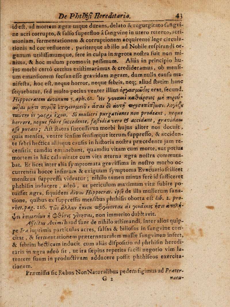 id e fi, ad mortem aegra? usque durans, delato & regurgitatofangvi- ne acri corrupto, Sc falfofuperfluoa fangvhie in utero retento^acri- moniam, fermentationem & corruptionem acquirente lege circula¬ tionis ad cor refluente , pariterque ab illo ad Nobile rcfpirandi or¬ ganum utiliflimumque, fere in culpa insegrota no&ra fuit non mi¬ nima, 9c hoc malum promovit pefitmum. Alias in principio hu¬ jus morbi certo certius exiftimaramus & credideramus, ob menfi- um emanfionem forfan effis gravidam aegram, dum nulla caufa ma- nifefta, hoc eft, neque horror, neque febris, neq; aliud fta-tim hanc fequebatur, fed multo potitis venter illius oqycccrftwcsg erat; fiecunch Hippocratem di-vinum t.aph^Si. *Uv yvvctua xet&agctiss fivj mqsu' cevjou pLy]Te 7rjps]3 iTfiyivOfjtsvx > ctecu $£ &VTfi ^yars7n7fjct)crt) rteuifiv iv szdv. Si mulieri purgationes non prodeant, neque horrore, neque febre Cuccedente, fafidiavero accidant, gravidam- ejfe putato; Ait flatus fuccefiivus morbi hujus aliter nos docuit, quia menfes, ventre fenfim fenfimque iterumfuppreflo, <&acciden^ te febri he&ica aliisque caufis in hiftoria noflra procedente jam re- cenfitis, tamdiu emanebant, quam diu vitam cum morte, aut potiti* mortem in hac calamitate cum vita aeterna aegra noflra eonimuta- hat. Et licet inter alia fymptotnata gravifiima in noflro morbo oc- currentia hocce infimum 8e exiguum fymptoma Evacuatiofcilicefc menflrua fupprefla videatur ; nihilo tamen minus Fere id Fufii ceret phthifin inducere , adeo , ut periculum maximum vita? fubire po~ tuiffet a&gra, fiquidem divu* Hippocytft» ipfe de illa mulierum fana- fcione, quibus ex fupprefiis menfibus phthifis oborta e fi: hb, z. pro- rhct.pag. 116. Tcdv &KKg$v nnistt ‘sr&^vovrcu ctt yjvdtxet; rjcrtv d,7rdKitn xLsi smpmm n <p$i<rts yivnrau, non immerito dubitavit. ftjfechu Animihmd fum de nihilo seftiman/H, inter alios quip¬ pe Ira iuprimis particulas acres, falfas & biliofas in fiangvine con¬ citat , & Fermentationem pra?ternaturalem maffie fkngvme^ infert, & febrim hedicam inducit, cum alias difpofitio ad phthifin heredi¬ taria tn a?gra adeo fit , ut ira Faepius repetita facili negotio vim la¬ tentem fuam in productivam adducere pofiit phthifeos exercita¬ tionem. Pxsemiflis fic Rebus NonNaturalibus pedeili figimus ad Frater- G z naiu~