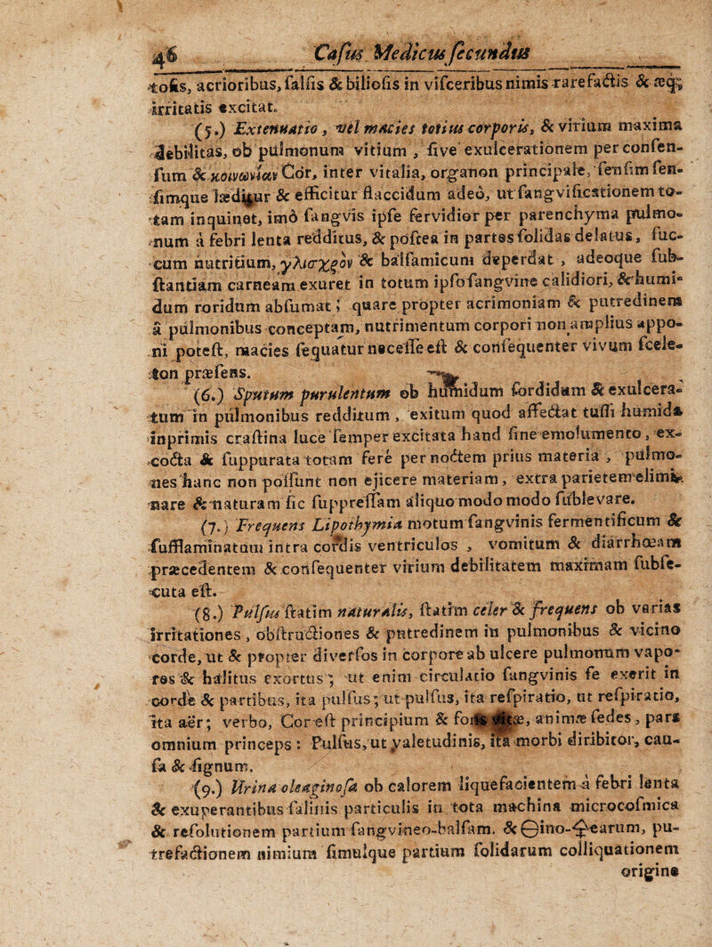 «tofis, acrioribus, fallis &biliofis in vifceribusnimis rarefa<fiis & tetjp irritatis excitat (5.) Extenuatio, vel macies totius corporis, & vitium maxima 3ebMitas, ob pulmonum vitium , 'five exulcerationem perconfen- fum fc xotvMMvQor» inter vitalia, organon principale, Tenfim fen- sfimque l^d^ur & efficitur flaccidum adeo, ut fangvificstionem to¬ tam inquinet, im6 fangvis ipfe fervidior per parenchyma pfulmo® num a febri lenta redditus, & poftea in partesfolidas delatus, fuc- cum nutritium, yKicr%%oy 'Sc balfamicum deperdat , adeoc|ue fub- ftantiam carneam exuret in totum ipfofangvine calidiori, &ffiums° dum roridum abfumat ; quare propter acrimoniam Sc putredinem a pulmonibus conceptam, nutrimentum corpori non am piius appo¬ ni poteft, macies fequatur nrceile tll Sc cortiequenter vivum fcele- iton pnefeiss. (6.) Sputum purulentum oh humidum fordidam & exulcera¬ tum in pulmonibus redditum , exitum quod affediat tuffi liumida in primis craflina luce Temper excitata hand fine emolumento, ex¬ cocta & fuppurata totam fere per nodtem prius materia , pulmo¬ nes hanc non poifunt non ejicere materiam, extraparietemdimlk tsare naturam fic fuppreffam aliquo modo modo fiiblevare. (7. } Frequens Lipothymia motum fangvinis fermentificum Sc fuffiaminatuui intra cordis ventriculos , vomitum & diarrhcKaoi praecedentem & corifequerster virium debilitatem maximam fiible- cuta eft. (8.) Pulfus ft a 11m naturalis, ftathn celer Sc frequens oh varias irritationes, obilrudliones Sc putredinem in pulmonibus Sc vicino corde, ut Sc propter diveffos in corporeab ulcere pulmonum vapo~ res Sc halitus exortus; ut enini circulatio fangvinis fe exerit in cordi Sc partibus, ita pullus; ut pulfus, ita refpiratio, ut refpiratio, ita aer; verbo, Corel! principium Sc animas tedes , pars omnium princeps : Pulftis,utyaletudinis, itk morbi diribitor, cau- fo <& lignum. (9.) Urina oleagino (a ob calorem liquefacientem a febri lenta Sc exuperantibus falinis particulis in tota machina microcofmica Sc refiolutionem partium fangvineo-balfam. ScQino-^earum, pu¬ trefactionem nimium fimuique partium folidarum colliquationem origine