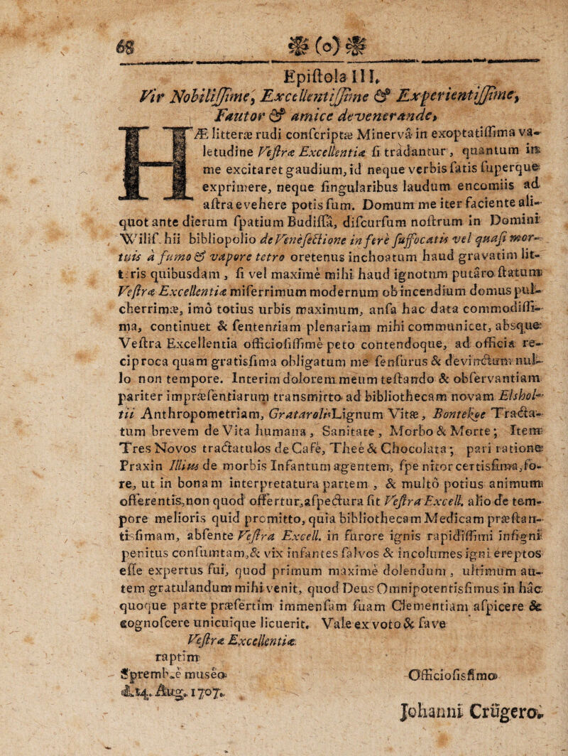 Vir Nobitifjtmc, Ex ce Ucnt ijjtin e 6? Ex^crientiJJtme^ i Fautor & amice devenerande> Epi ftoia I IL quot ante dierum fpatium Budifla, difcurfum noflrum in Domini 'WiliChii bibliopolio de VenefeSlione infere fujfocatk vel qptafi mor¬ tu is a fumo & vapore tetro oretenus inchoatum haud gravatim lit¬ teris quibusdam , fi vel maxime mihi haud ignotum putaro ft&tunu Veftra Excellentia miferrimum modernum obincendium domus pul¬ cherrima?, imo totius urbis maximum, anfa hac data commodifffi- litteras rudi confcripta? Minerva in exoptatiffima va¬ letudine Veflra Excellentia fi tripantur, quantum iit me excitaret gaudium, id neque verbis fatis luperque exprimere, neque lingularibus laudum encomiis ad aftra evehere potis fum. Domum me iter faciente ali- ma, continuet & fentermam plenariam mihi communicet, absque.’ Vellra Excellentia offidohffime peto contendoque, ad officia re¬ ciproca quam gratisfima obligatum me fenfurus Si devi ndlum nui- lo non tempore. Interim dolorem meum reflando Si obfervantiam pariter imprtefentiarum transmitto ad bibliothecam novam ElshoV tii Anthropometriam, GratarelhldgnumVitas, Bontekoe Tracta¬ tum brevem de Vita humana , Sanitate , Morbo & Morte; Ttem- Tres Novos tradtatulos de Gafe, Thee Si Chocolata; pari ratione Praxin Illim de morbis Xnfantimi agentem, fpe nitor cenis£ma,fo¬ re, ut in bonam interpretatura partem , Si multo potius animtttni ofterentfs,non quod offiertur,afpectimi ht Veflra Excell. alio de tem¬ pore melioris quid promitto, quia bibliothecam Medicam praefhn- trsfimam, ablente Veflra Excell. in furore ignis rapidiffimi infignl penitus confumtanr,& vix infantes falvos Sc incolumes igni ereptos e fle expertus fui, quod primum maxime dolenuum , ultimum au¬ tem gratulandum mihi venit, quod Deus Omnipotentisfimus in hac quoque parte praffiertim immeniam fuam Clementiam afpicere 8c cognofcere unicuique licuerit. Vale ex voto & fave Veflra Excellentia. OfficiofisflmG*