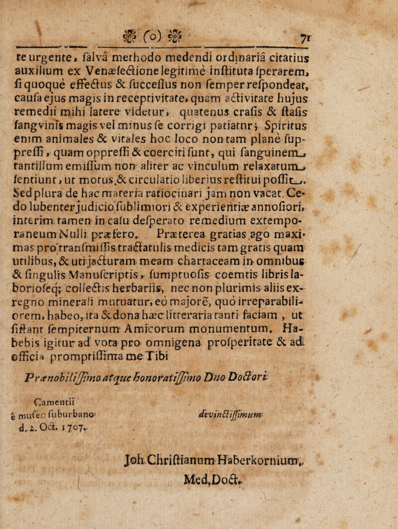 W teurgente» falva methodo medendi ordinaria citatius auxilium ex Venasfe&ione legitime inftituta fperarem, fi quoque effedfus & fuccefius non femper refpondeat, caufa ejus magis in receprivitate» quam eftivitate hujus remedii mihi latere videtur» quatenus crafis & ftafis fangvinis magis vel minus fe corrigi patiatur; Spiritus enim animales & vitales hoc loco non tam plan&fup- preffi , quam opprelfi& coerciti funr, qui fanguinem_» tantillum em-iflum non aliter ac vinculum relaxatum-» /entiunt, ut morus .& circulatio liberius reftitui poffit_». Sedplura de hac materia ratiocinari jam non vacat Ce¬ do lubenterjudiciofiublimiori & experientia? annofiori* interim: tamen in calu defperato remedium extempo- raneum Nulli profero. Prteterea gratias ago maxi¬ mas pro rranlmiffis trafiatulis medicis tam gratis quam utilibus, Sc uti ja£turam meam chartaceam in-omnibus & fingulis Manufcriptis». fumptuofis- coemtis libris la- boriofeq; colleftis herbariis, nec non plurimis aliis ex- regno minerali mutuatur»-eo majore, quo irreparabili¬ orem» habeo, ita & dona ha;c litteraria tanti faciam , ut fiftanr fempiternum Amicorum monumentum. Ha¬ bebis igitur ad vota pro omnigena profperitate & adi officis prompfiffima me Tibi Pranobiliffimo atque honoratijjimo Dno DoBori Camentii e mufeo fuburbano d..i.O<ft. 1707.. divinEliffimum JoEChrifiianum Haberkorniutnv Med,Do£L