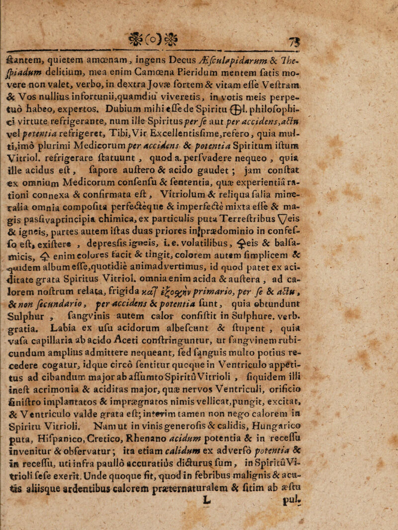 dantem, quietem amcenam, ingens Deeus JEfiHispidarum Sc Tkc- fiiadum delirium, mea enim Camcena Picridum mentem fatis mo¬ vere non valet, verbo, in dextra Jovae fortem Sc vitam effe Veflra-m Sc Vos nullius infortunii,quamdiu viveretis, in votis meis perpe¬ tuo habeo,expertos. Dubium mihieflede Spiritu philofophi- ci virtute refrigerante, num ille Spivitusperfi aut per accidens,aSln vel petentia refrigeret. Tibi, Vir Excellenrisfime,refero, quia muf- ti,imo plurimi Medicorum per accidens Sc potentia Spiritum iftum Vicriol. refrigerare flatuunt , quod a. perfvadere nequeo , quia ille acidus e(l , fapore auflero Se acido gaudet; jam conflat «x omnium Medicorum confenfu& fententia, qua? experientia ra¬ tioni connexa & confirmata efl, Vitriolum Sc reliqua falia mine¬ ralia omnia compofita perfe&eque Se imperfedle mixta effe & ma¬ gis pasfivaprincipia ehimica,ex particulis putaTerreflribus\7eis di. igneis, partes autem illas duas priores injpr®dominio in confef- fo efl, exiflere , depresfisigneis, i.e. volatilibus, ^eis Sc balfa- micis, ^ enim colores facit Sc tingit, colorem autem fimplicem Sc quidem album efTe,quotidie animadvertimus, id quod patet ex aci- tjitate grata Spiritus Vitriol. omnia enim acida Sc auflera , ad ca¬ lorem noflrum relata, frigida KctJ e^o^v primario, per fi Sc aBu, Se non ficundario, per accidens Se potentia fimt, quia obtundunt Sulphiir , fangvinis autem calor confiflit in Sulphure, verb. gratia. Labia ex ufu acidorum albefeunt Sc flupent , quia vafa capillaria ab acido-Aceti conflringuntur, ut fangvinemrubi- cundum amplius admittere nequeant, fed fanguis multo potius re¬ cedere cogatur, idque circo fentitur quoque in Ventriculo appeti¬ tus ad cibandum major ab affumto Spiritu Vitrioli , fiquidem illi inefl acrimonia Sc aciditas major, qu£ nervos Ventriculi, orificio finiflro implantatos Sc impraegnatos nimis vellicat,pungit, excitat, Sc Ventriculo valde grata efl:; interim tamen non nego calorem in Spiritu Vitrioli. Nam ut in vinis generofis Sc calidis, Hungarico puta, Hifpanico, Cretico, Rhenano acidum potentia Sc in receffu invenitur & obfervatur; ita etiam calidum ex adverfd potentia 8c in receffu, uti infra paullo accuratius di&uru^ fum, in Spiritu Vi- trioli fefe exerrt Unde quoque fit, quod in febribus malignis 8c acu¬ tis aliisque ardentibus calorem pr^tornaturalem Sc fitim ab L puh