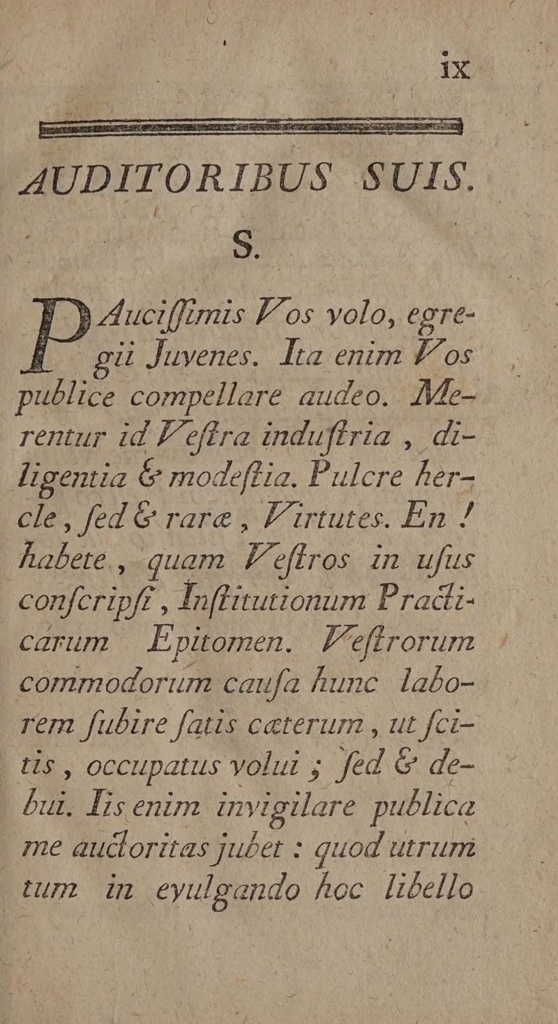 AUDITORIBUS SUIS. 9. | D. Aucifft mis Los volo, egre- |. gu Juvenes. Ita enim fos publice compellare audeo. Me- rentur id f'effra induftria , di- digentia & modeflia. Pulcre ler- cle, fed & rare , F'irtutes. En ! Aabete. , quam F. firos im ufus conferipff. Infutionum Pradi- carum | Epüomen. V'effrorum commodorum caufa hunc labo- rem fubire fatis ceterum , ut fci- b Ur, occupatus volui ; fed & de- MB Isenim invigilare publica | me aucloritas ju£et : quod utrum tum dm eyulgando hoc libello.