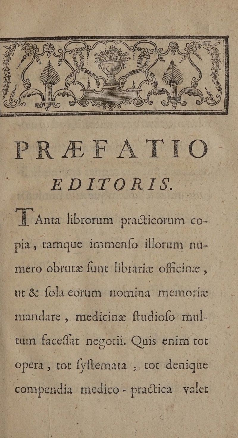 PRAEFATI EDITORIS. CE Ansa librorum UT OTET co- pia 3 tamque immenfo illorum nu- mero obrutz funt librariz officinz , ut & fola eorum sióboitid gio pie. buds , medicine ftudiofo: mul- | tüm faceffa negotii. Quis enim tot opera zün Íyftemata , tot denique compendia medico - practica valet