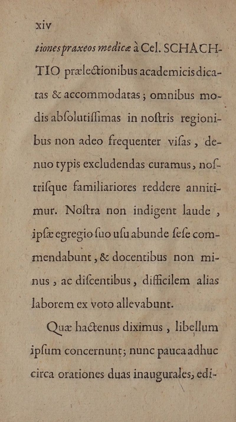 eiones praxeos medice à Ce]. SCHACH. n TIO przlectionibus academicis dica- tas &amp; accommodatas ; omnibus mo- asiliul o funas in nofiri tregioni- à bus non adeo frequenter vifas , de- nuo typis excludendas curamus, nof- trifque familiariores reddere anniti- mur. Noftra non indigent laude , dpfcegregiofuo ufuabunde fefe com- mendabunt , &amp; docentibus non mi- nus ; ac difcentibus , difficilem alias laborem ex voto allevabunt. : Qua ha&amp;enus diximus , libellum ipfum concernunt; Bone patica adhuc circa orationes duas inaugurales; edi- N