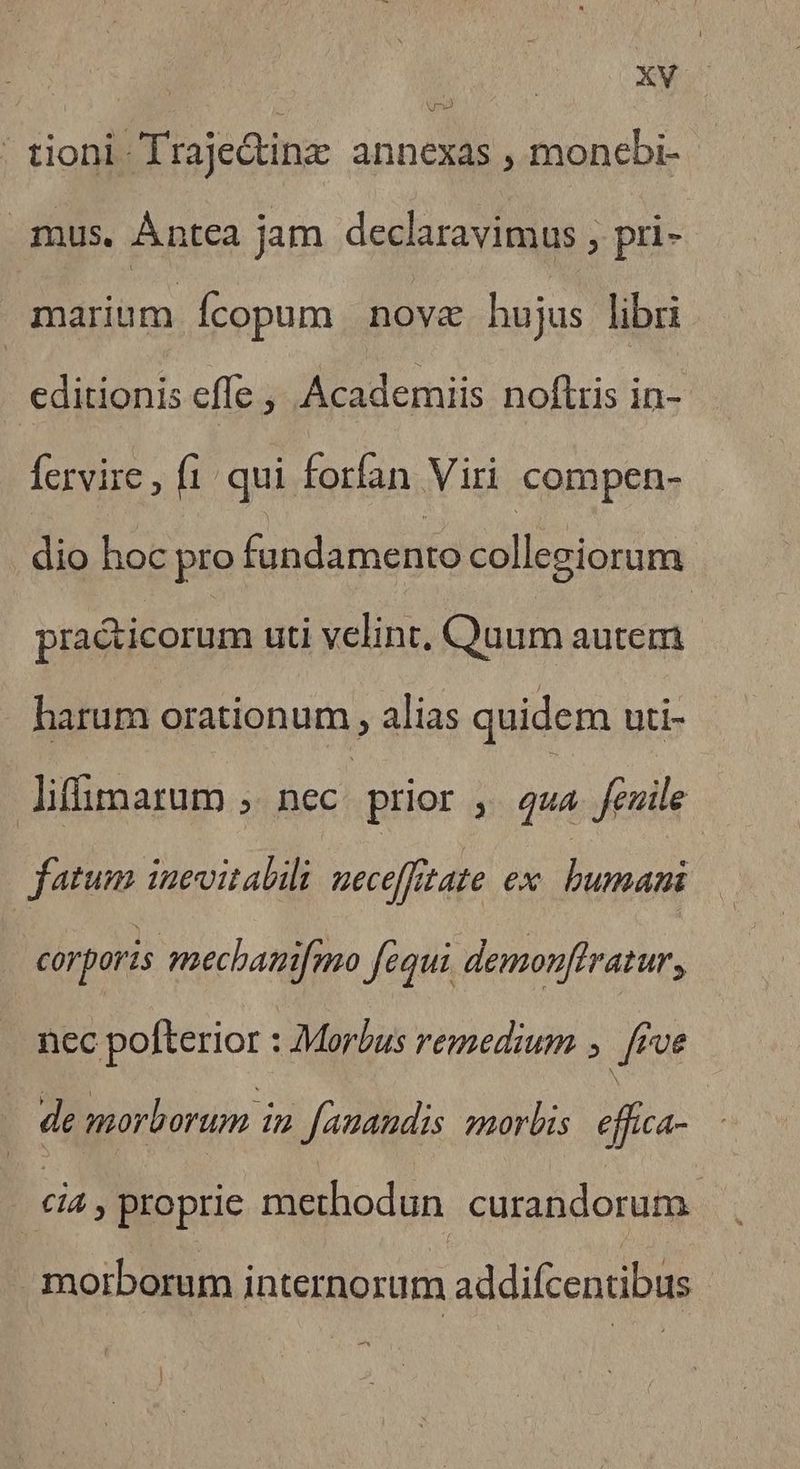 ' tioni. Traje&inz annexas , monebi- - mus. Àntea jam declaravimus , pri- marium Ícopum novae hujus libri editionis efle , Academiis noflris in- fervire , f1- qui forfan Viri compen- dio hoc pro fundamento collegiorum pra&icorum uti velint. Quum autem harum orationum alias quidem uti- lifimarum ;. nec prior » qua feuille fatum inevitabili ueceffitate ex. bumani corporis mechanifmo fequi demonflratur, nec pofterior : Morbus remedium ; fee de morborum in fauandis morbis eflica- : - dia, proprie methodun. curandorum morborum internorum addifcentibus ^