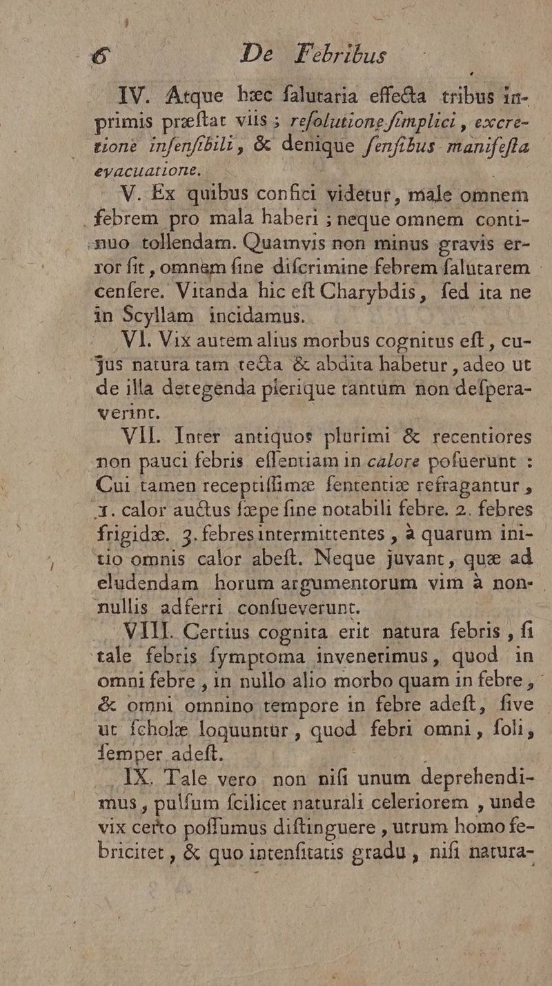 IV. Atque hzc falutaria effe&a tribus in- primis preftat viis ; refolutiong tmplici , excre- . tione infenftbili, & denique fenfibus. manifefla eyacuatione, j V. Ex quibus confici videtur, male omnem . febrem pro mala haberi ; neque omnem conti- uo tollendam. Quamvis non minus gravis er- ror fit , omnam (ine difcrimine febrem falutarem : cenfere. Vitanda hic eft Charybdis, fed ita ne in Scyllam incidamus. Vl. Vix autem alius morbus cognitus eft , cu- jus natura tam tecta & abdita habetur , adeo ut de illa detegenda pierique tantüm non defpera- verint. VIL. Inrer antiquos plurimi & recentiores non pauci febris. effentiam in calore pofuerunt : Cui tamen recepti(limze fententize refragantur , 3. calor au&us fzpe fine notabili febre. 2. febres frigidz. 3.febresintermittentes , à quarum ini- tio omnis calor abeft. Neque juvant, qux ad eludendam horum argumentorum vim à non- nullis adferri confueverunt. . VIII. Gertius cognita erit natura febris , fi tale febris fymptoma invenerimus, quod in omni febre , in nullo alio morbo quam in febre , : & omni omnino tempore in febre adeft, five ut fchoke loqguuntür, quod febri omni, foli, demper adeft. .1X. Tale vero non ni(i unum deprehendi- mus , pulfum fcilicet naturali celeriorem , unde vix certo poffumus diftinguere , utrum homo fe- bricitet , & quo intenfitaus gradu , nifi natura-
