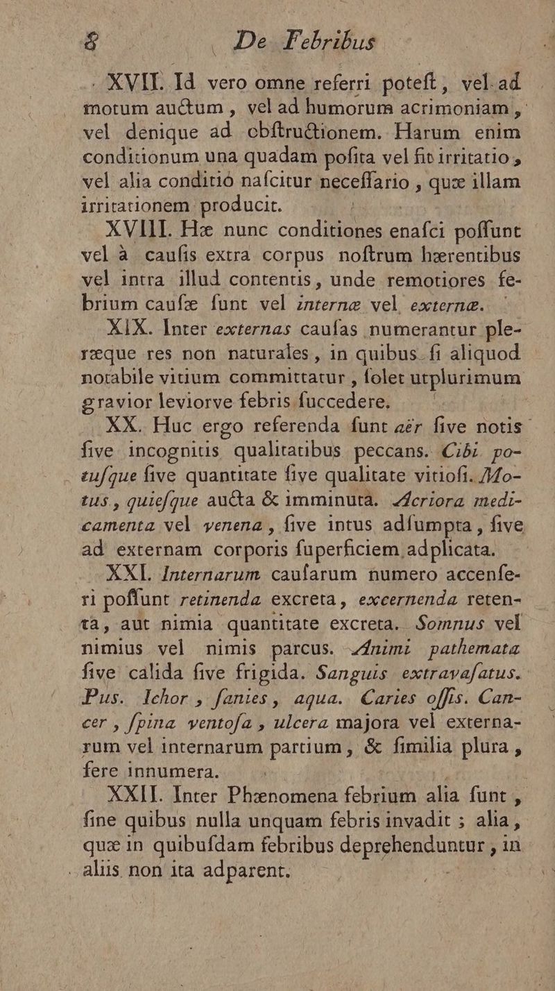 XVII. Id. vero omne referri poteft, vel.ad motum auctum , vel ad humorum acrimoniam , vel denique ad obítru&ionem. Harum enim conditionum una quadam pofita vel fit irritatio , vel alia conditió nafcitur neceffario qua illam irrirarionem producit. XVIII. Hz nunc M od sadfih poffunt vel à caufis extra corpus noftrum h:rentibus vel intra. illud contenus, unde remotiores fe- brium caufz funt vel interne vel extern&. | XIX. Inter externas caufas numerantur ple- reque res non naturales, in quibus. fi aliquod notabile vitium committatur , folet utplurimum gravior leviorve febris. fnecodebs XX. Huc ergo referenda funt aer five notis. five incognitis qualitatibus peccans. Ciói. po- zuf/que five quantitate five qualitate vitioft. /4o- tu$ , quieque auta & imminuta. Zfcriora medi- camenta vel venena , five intus adfumpta , five ad externam corporis fuperficiem, adplicata. XXL Internarum. caufarum numero accenfe- ri poffunt. retinenda excreta, exeermenda reten- t3, aut nimia quantitate excreta. Somnus vel nimius vel nimis parcus. zjnimi pathemata five. calida five frigida. Sanguis. extravafatus.- Pus. lehor, fanies, aqua. aries o[fis. Can- eer , fpina. ventofa , ulcera majora vel externa- rum vel internarum partium , & fimilia plura , fere innumera. | XXII. Inter Phanomena febrium alia funt , fine quibus nulla unquam febris invadit ; alia, qux in quibufdam febribus depislieidunas in . alus. non ita adparent.