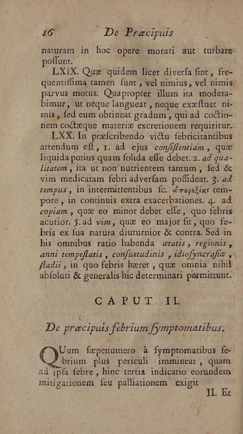 maturam in hoc opere morari aut turbare: poffunr. | LXiX. Qux quidem T Biverfa fint, fre- quentiffima tamen funt , vel nimius, vel nimis. parvus motus. Quapropter illum ita modera- bimur, ut neque langueat , neque exzítuet. ni- mis , fed eum obtineat gradum , quiad co&io- nem coQbeque materix excretdionem requiritur. LXX. In prxcribendo vi&u- febricitantibus attendum eft, 1. ad ejus con/jffentiam , quie liquida potius quam folida efle debet. 2. ad qua- litatem , Xa. ut non: nutrientem tantum , fed & vim medicatam febri adverfam poffideat. 3. 4d tempus , in intermittentibus. fc. Zvpe£ixs tem- pore, in conunuis extra exacerbationes. 4. ad copiam , qux: eo minor debet effe, quo febris acutior. j.ad vim, quà eo major fit quo fe- bris ex fua natura diuturnior & contra. Sed in his omnibus rato habenda tatis, regionis, anni tempeflatis , confuetudinis , idiofynerafiz y. f4dii ,in quo febris herer , qux omnia nihil abíoluti & generalis hic determinari permittunt. GAP UT iDD De EEUU febrium fymptomatibus. Uum fzxpenumero à fymptomatibus fe- brium plus periculi immineat, quam ad 1pfa febre , hinc terti indicado eorundem mitigauonem, fcu palliationem exigit EE | . Et